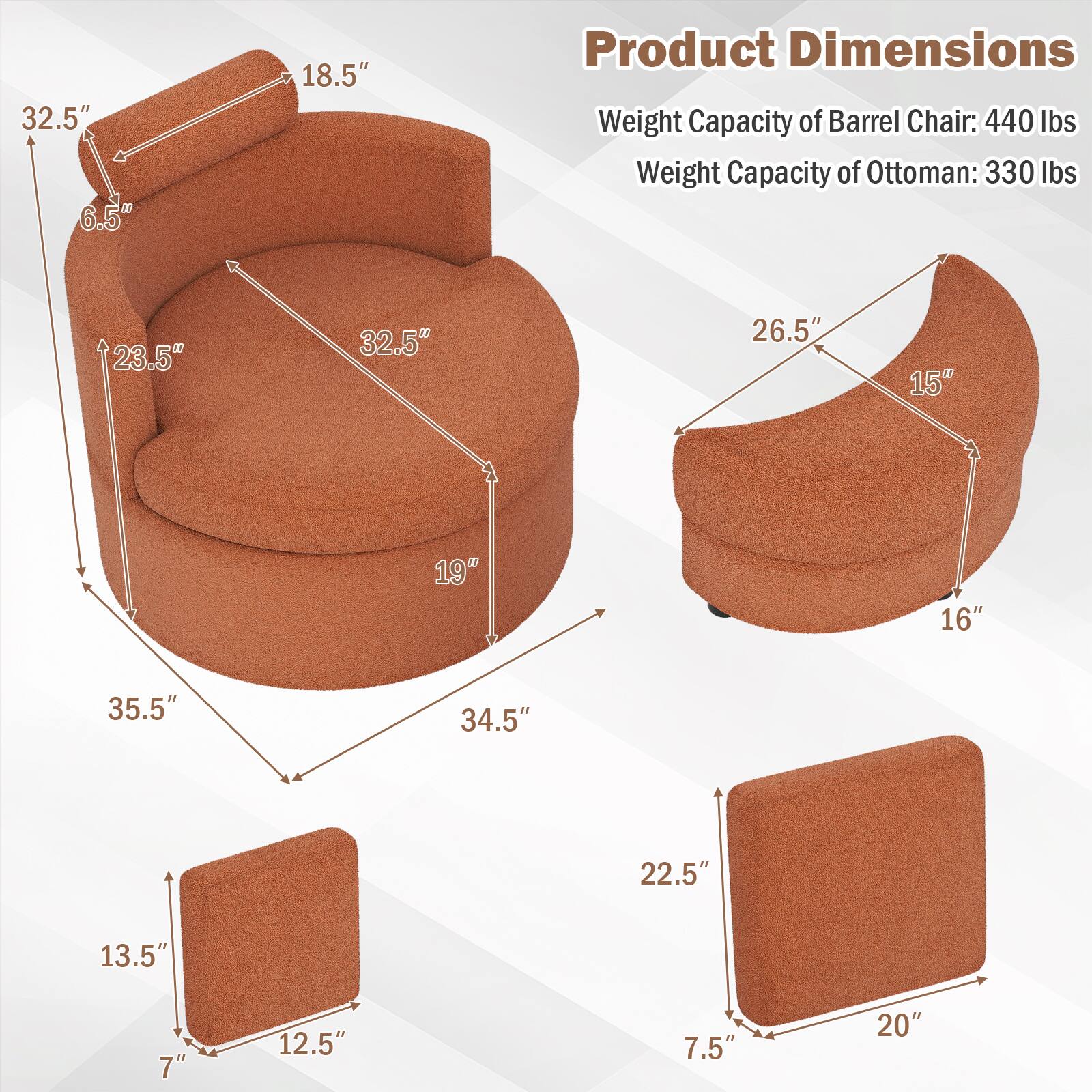 32.5" 6.5"  
18.5"  
23.5"  
32.5"  
26.5"  
15"  
19"  
16"  
35.5"  
34.5"  
22.5"  
13.5"  
7"  
12.5"  
7.5"  
20"  

Product Dimensions  
Weight Capacity of Barrel Chair: 440 lbs  
Weight Capacity of Ottoman: 330 lbs