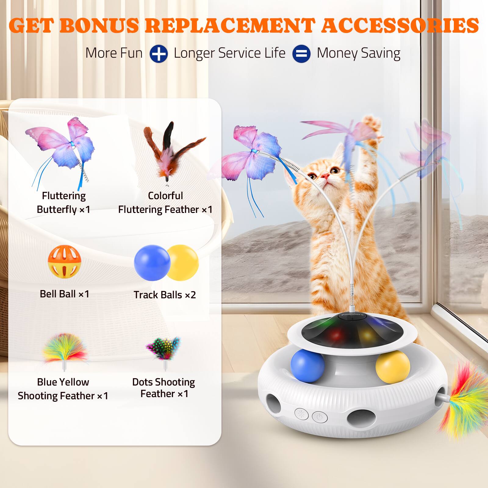 GET BONUS REPLACEMENT ACCESSORIES  
More Fun + Longer Service Life = Money Saving  

Fluttering Butterfly x1  
Colorful Fluttering Feather x1  
Bell Ball x1  
Track Balls x2  
Blue Yellow Shooting Feather x1  
Dots Shooting Feather x1