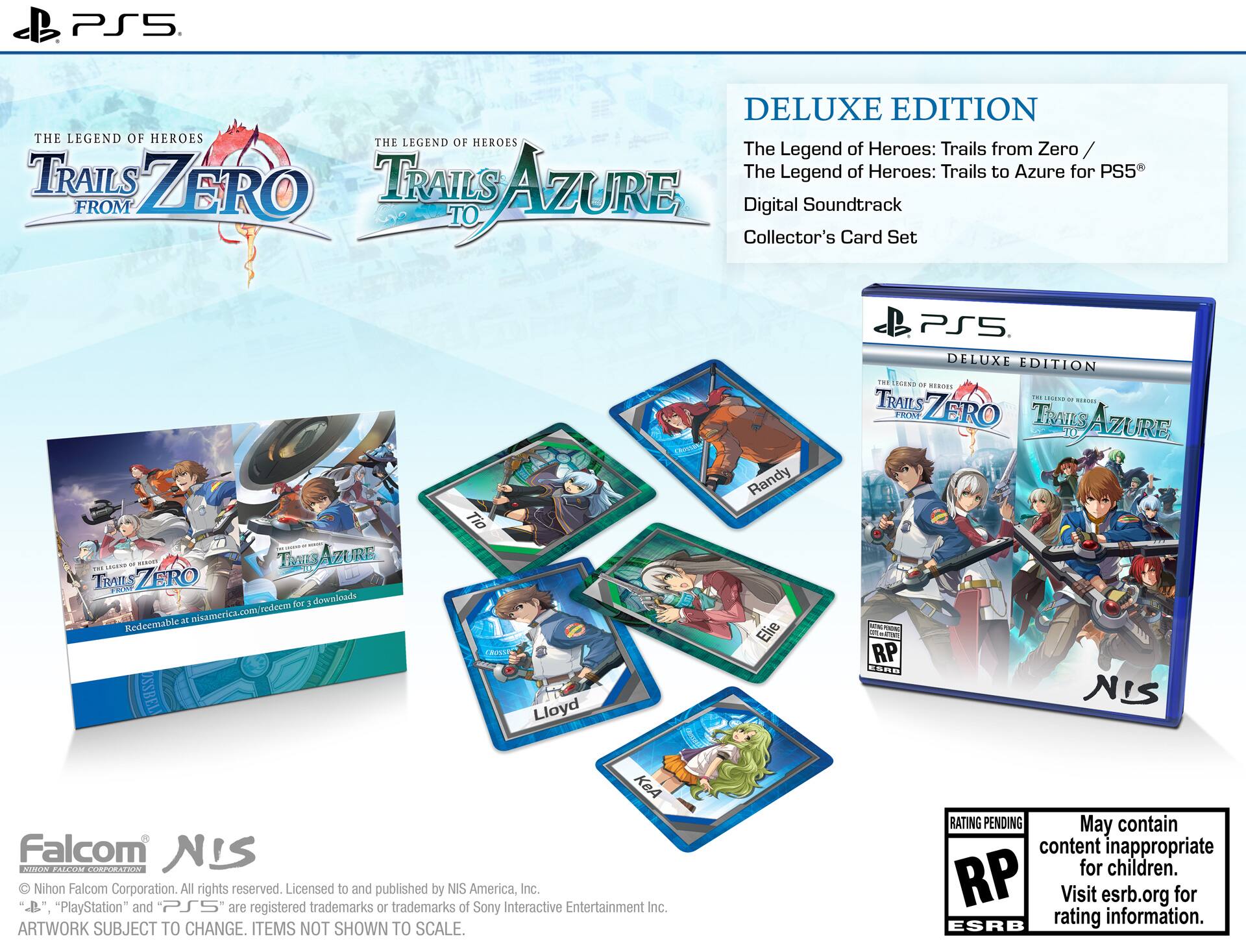 PS5 DELUXE EDITION  
THE LEGEND OF HEROES  
THE LEGEND OF HEROES: Trails from Zero  
THE LEGEND OF HEROES: Trails to Azure for PS5  
FROM ZERO TO AZURE  
Digital Soundtrack  
Collector's Card Set  

- Redeemable at nisamerica.com for 3 downloads  

- Lloyd  
- Elie  
- Tia  
- Randy  

- NIS America, Inc.  
- Nihon Falcom Corporation. All rights reserved.  
- Licensed to and published by NIS America, Inc.  
- "PlayStation" and PS5 are registered trademarks or trademarks of Sony Interactive Entertainment Inc.  
- ARTWORK SUBJECT TO CHANGE. ITEMS NOT SHOWN TO SCALE.  
- RATING PENDING  
- May contain content inappropriate for children.  
- Visit esrb.org for rating information.  

- NIS  
- Falcom  
- NIS America, Inc.  
- "PlayStation" and "PS5" are registered trademarks or trademarks of Sony Interactive Entertainment Inc.