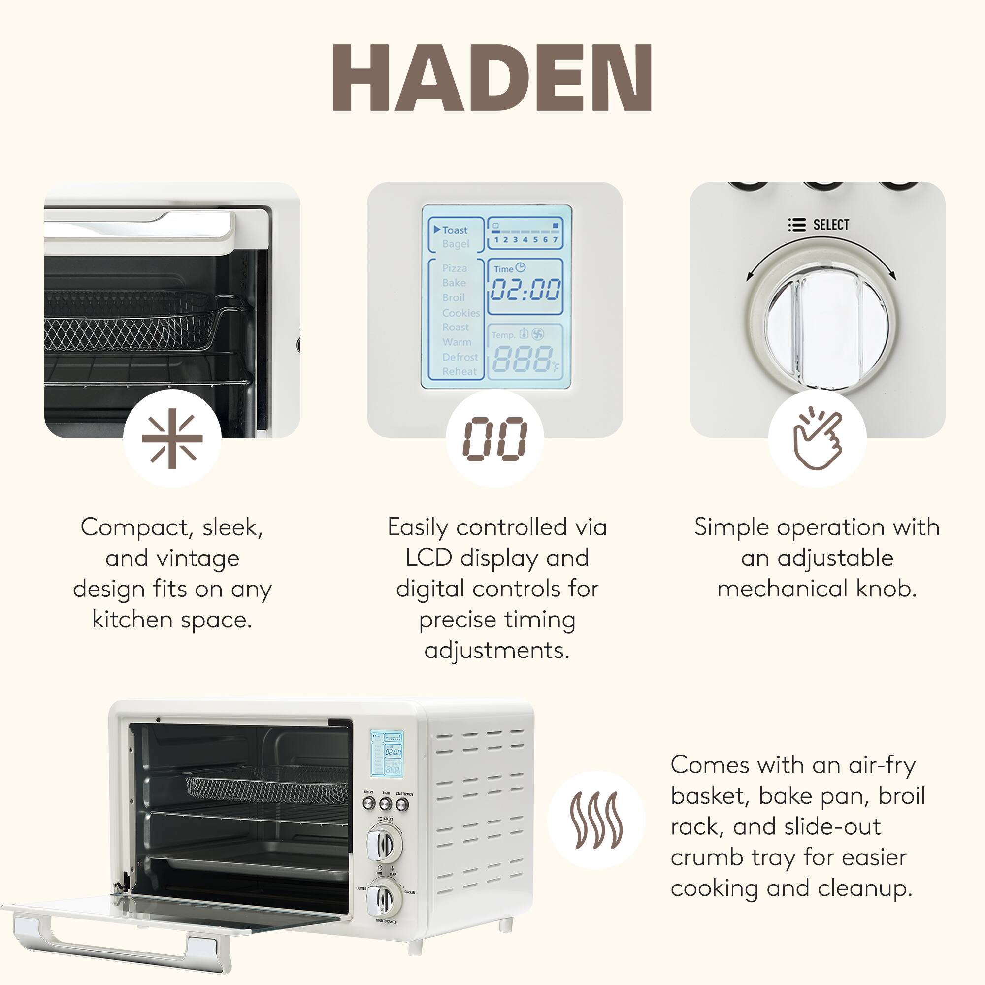HADEN Toast Bagel - 1 SELECT Pizza Time Bake Broil 02:00 Cookies Roast Temp Warm Defrost Reheat 00

- Compact, sleek, and vintage design fits on any kitchen space.
- Easily controlled via LCD display and digital controls for precise timing adjustments.
- Simple operation with an adjustable mechanical knob.
- Comes with an air-fry basket, bake pan, broil rack, and slide-out crumb tray for easier cooking and cleanup.