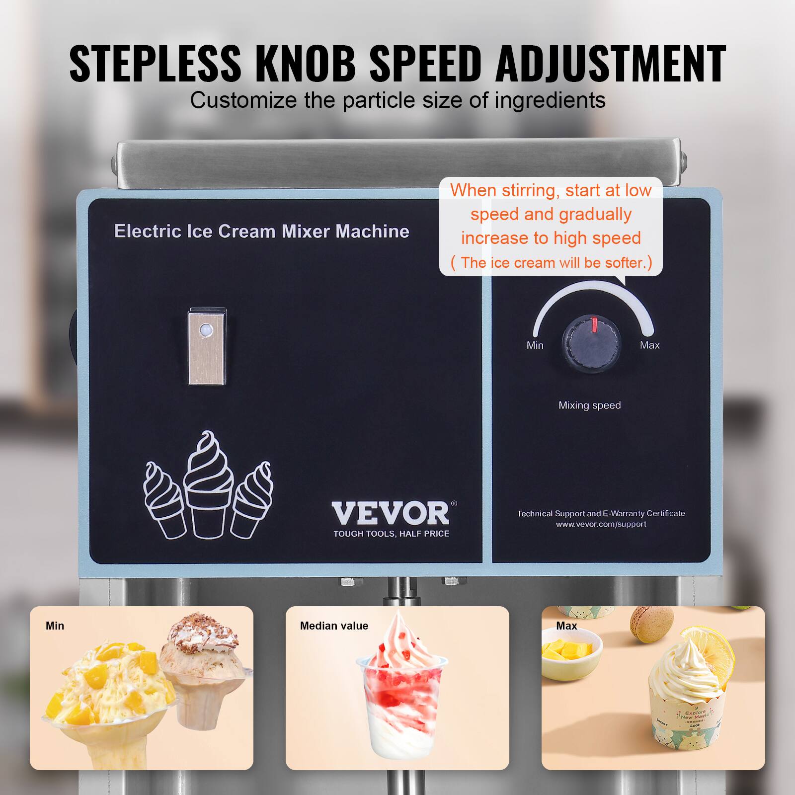 STEPLESS KNOB SPEED ADJUSTMENT  
Customize the particle size of ingredients

Electric Ice Cream Mixer Machine  
When stirring, start at low speed and gradually increase to high speed (The ice cream will be softer.)

Mixing speed  
Min  
Max

VEVOR TOUGH TOOLS, HALF PRICE  
Technical Support and E-Warranty Certificate  
www.vevor.com/support

Min  
Median value  
Max