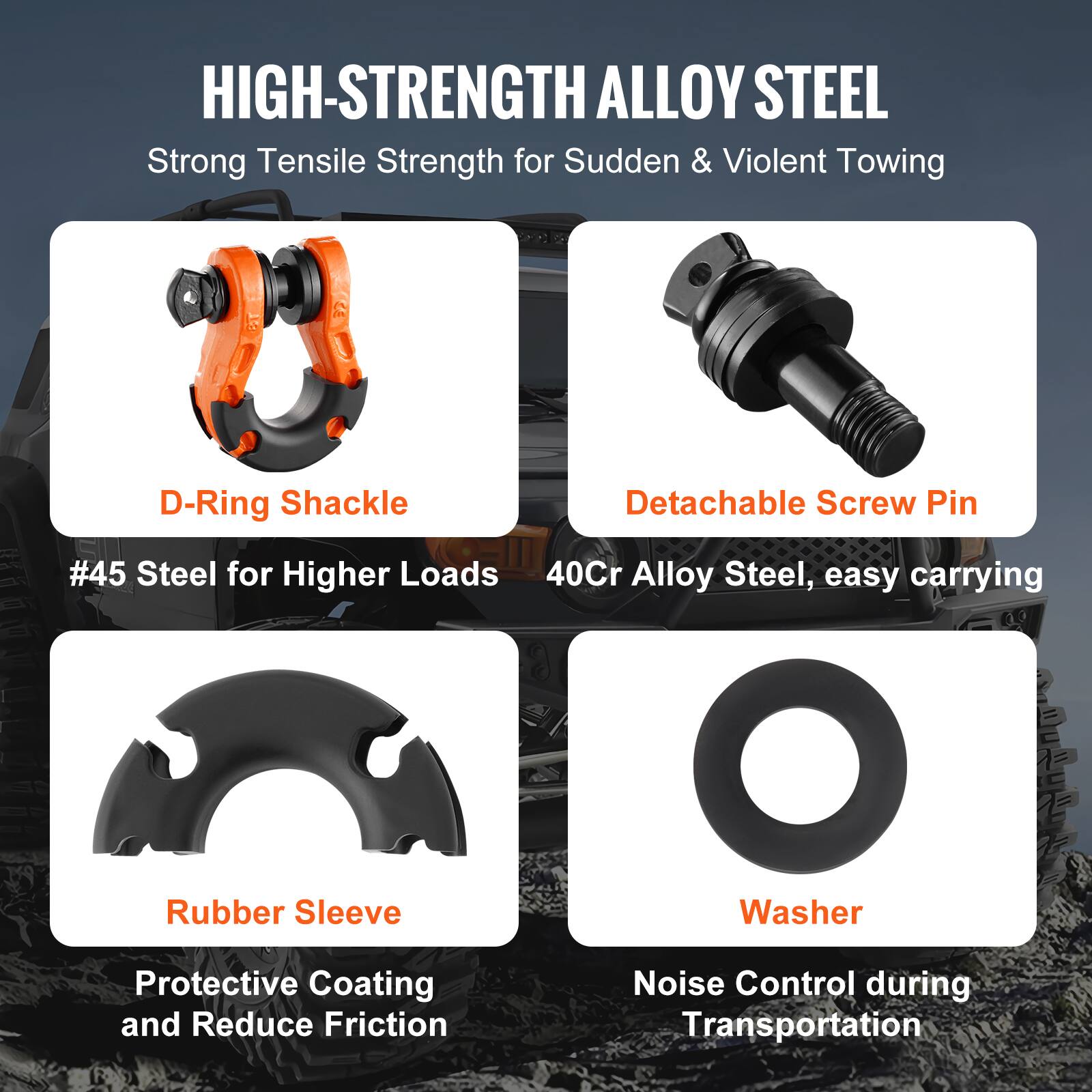 HIGH-STRENGTH ALLOY STEEL  
Strong Tensile Strength for Sudden & Violent Towing  

- D-Ring Shackle  
  #45 Steel for Higher Loads  

- Detachable Screw Pin  
  40Cr Alloy Steel, easy carrying  

- Rubber Sleeve  
  Protective Coating and Reduce Friction  

- Washer  
  Noise Control during Transportation