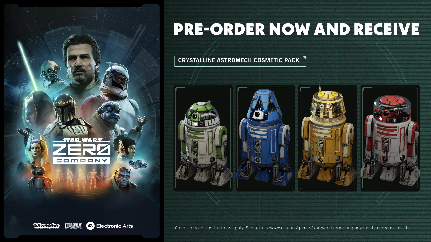 PRE-ORDER NOW AND RECEIVE CRYSTALLINE ASTROMECH COSMETIC PACK

STAR WARS ZERO COMPANY

bitreactor LUCASFILM EA Electronic Arts

*Conditions and restrictions apply. See https://www.ea.com/games/starwars/zero-company/disclaimers for details