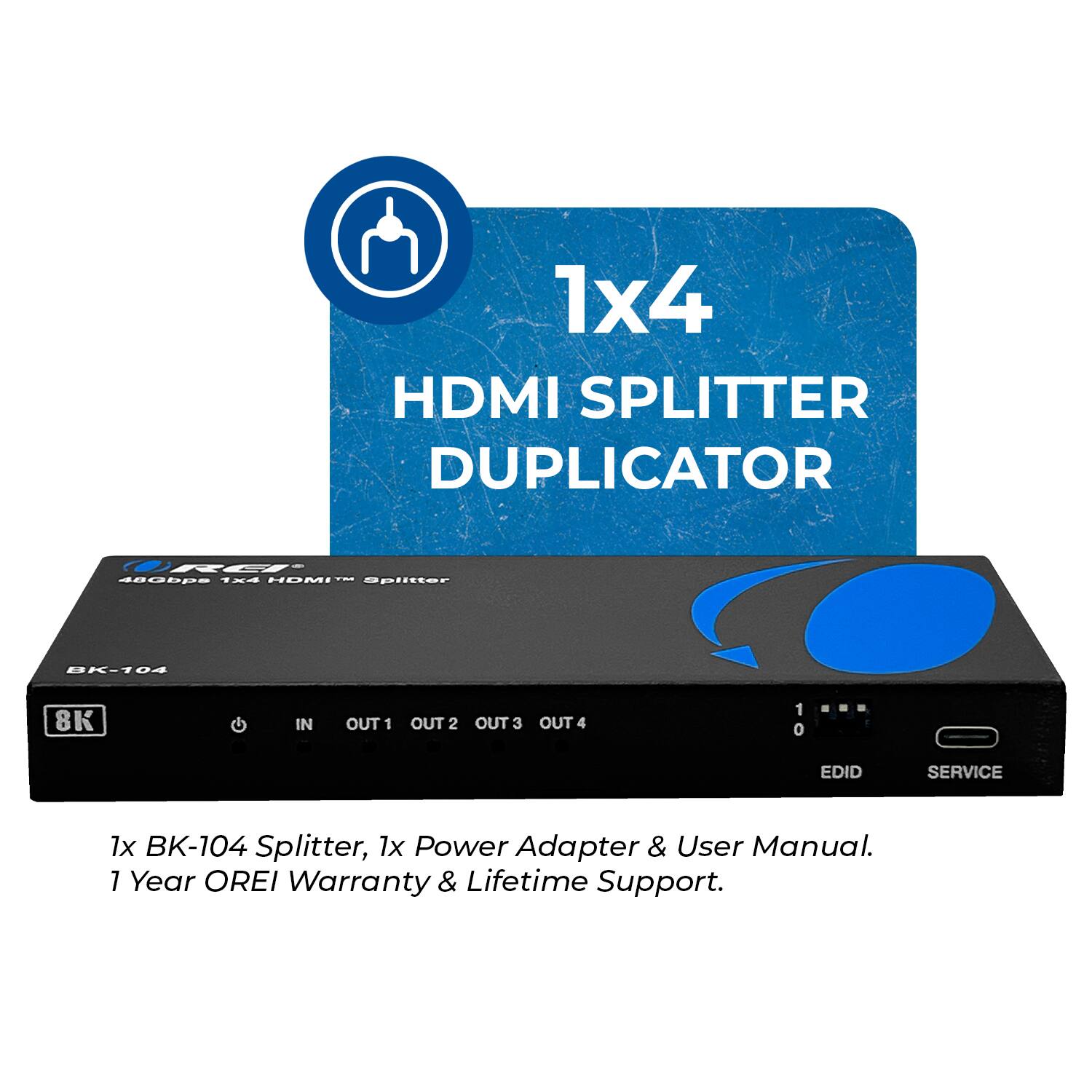 1x4 HDMI SPLITTER DUPLICATOR BK-104 8K IN OUT 1 OUT 2 OUT 3 OUT 4 1 0 EDID SERVICE 1x BK-104 Splitter, 1x Power Adapter & User Manual. 1 Year OREI Warranty & Lifetime Support.