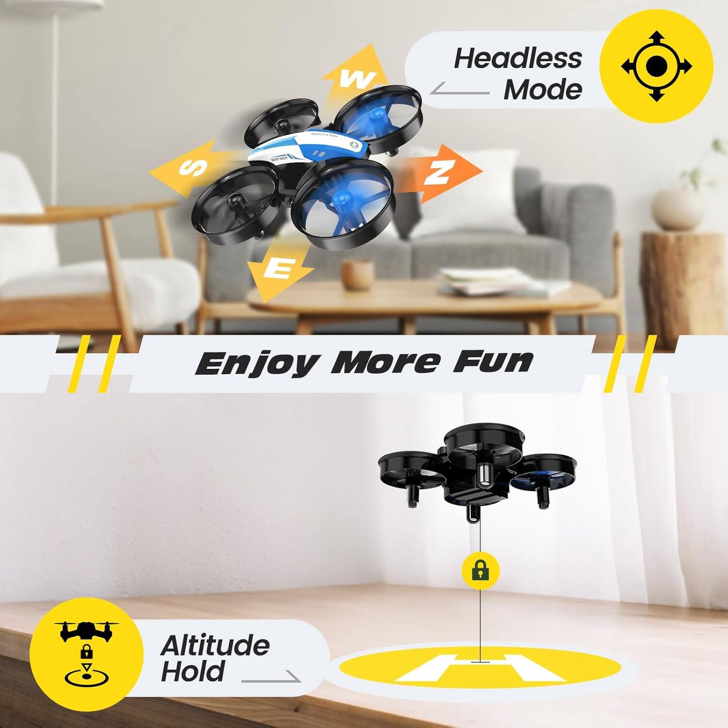W
S
Z
E

Headless Mode

Enjoy More Fun

Altitude Hold