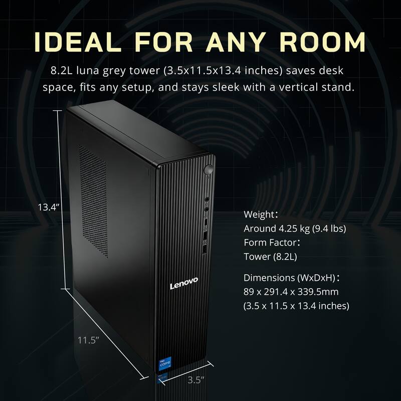 IDEAL FOR ANY ROOM

8.2L luna grey tower (3.5x11.5x13.4 inches) saves desk space, fits any setup, and stays sleek with a vertical stand.

Weight: Around 4.25 kg (9.4 lbs)
Form Factor: Tower (8.2L)
Dimensions (WxDxH): 89 x 291.4 x 339.5mm (3.5 x 11.5 x 13.4 inches)