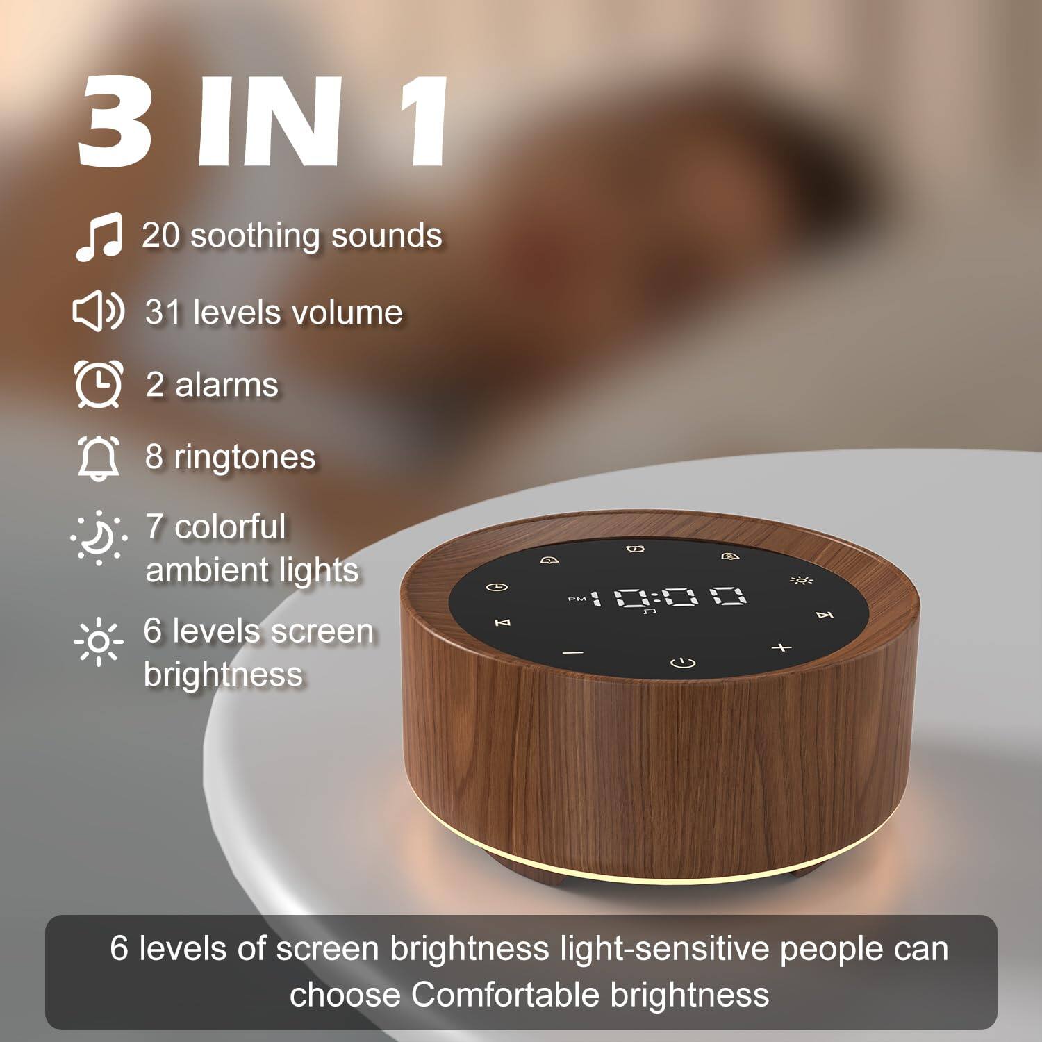 3 IN 1

- 20 soothing sounds
- 31 levels volume
- 2 alarms
- 8 ringtones
- 7 colorful ambient lights
- 6 levels screen brightness

6 levels of screen brightness light-sensitive people can choose Comfortable brightness