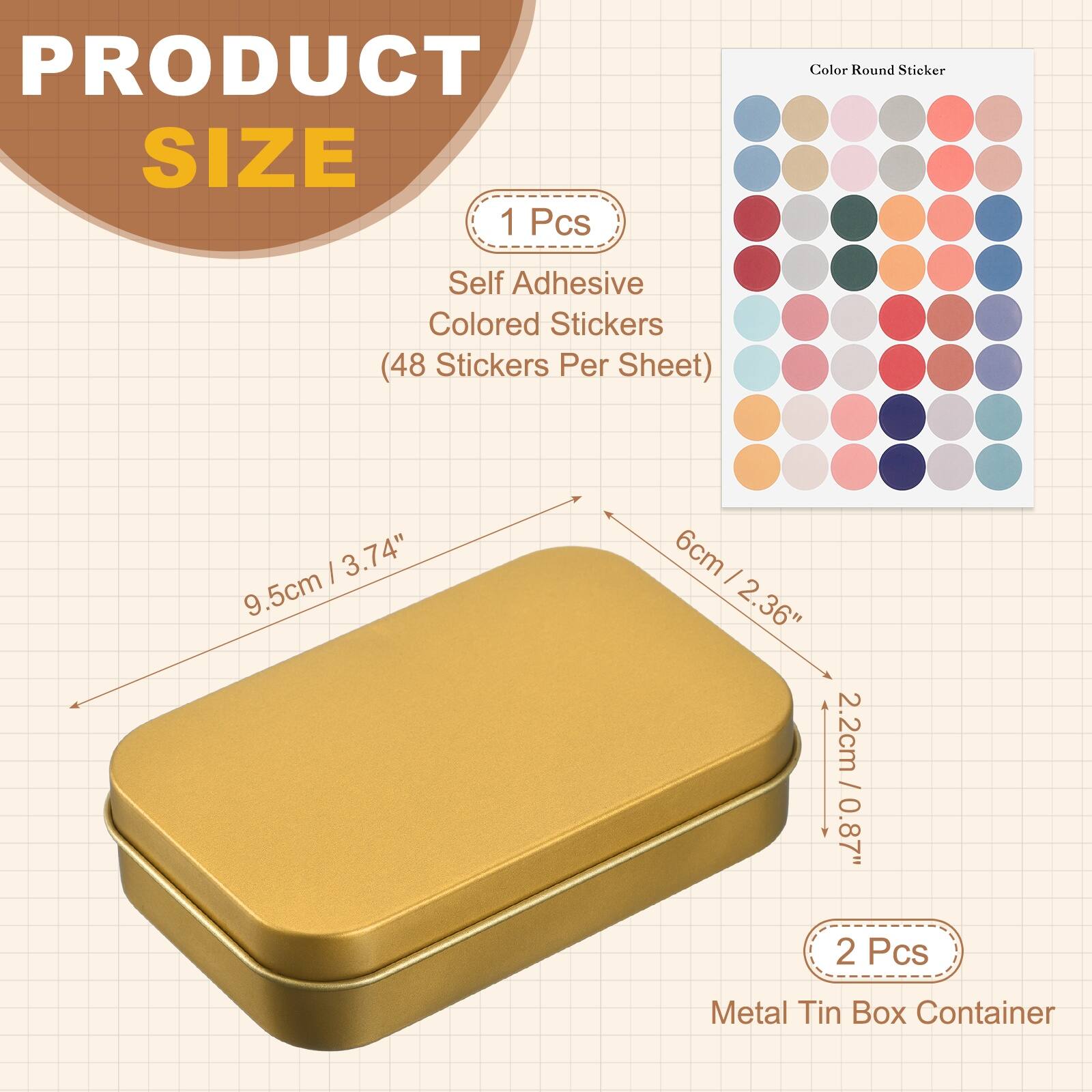 PRODUCT SIZE

1 Pcs
Self Adhesive Colored Stickers (48 Stickers Per Sheet)
- 9.5cm / 3.74"
- 6cm / 2.36"
- 2.2cm / 0.87"

2 Pcs
Metal Tin Box Container