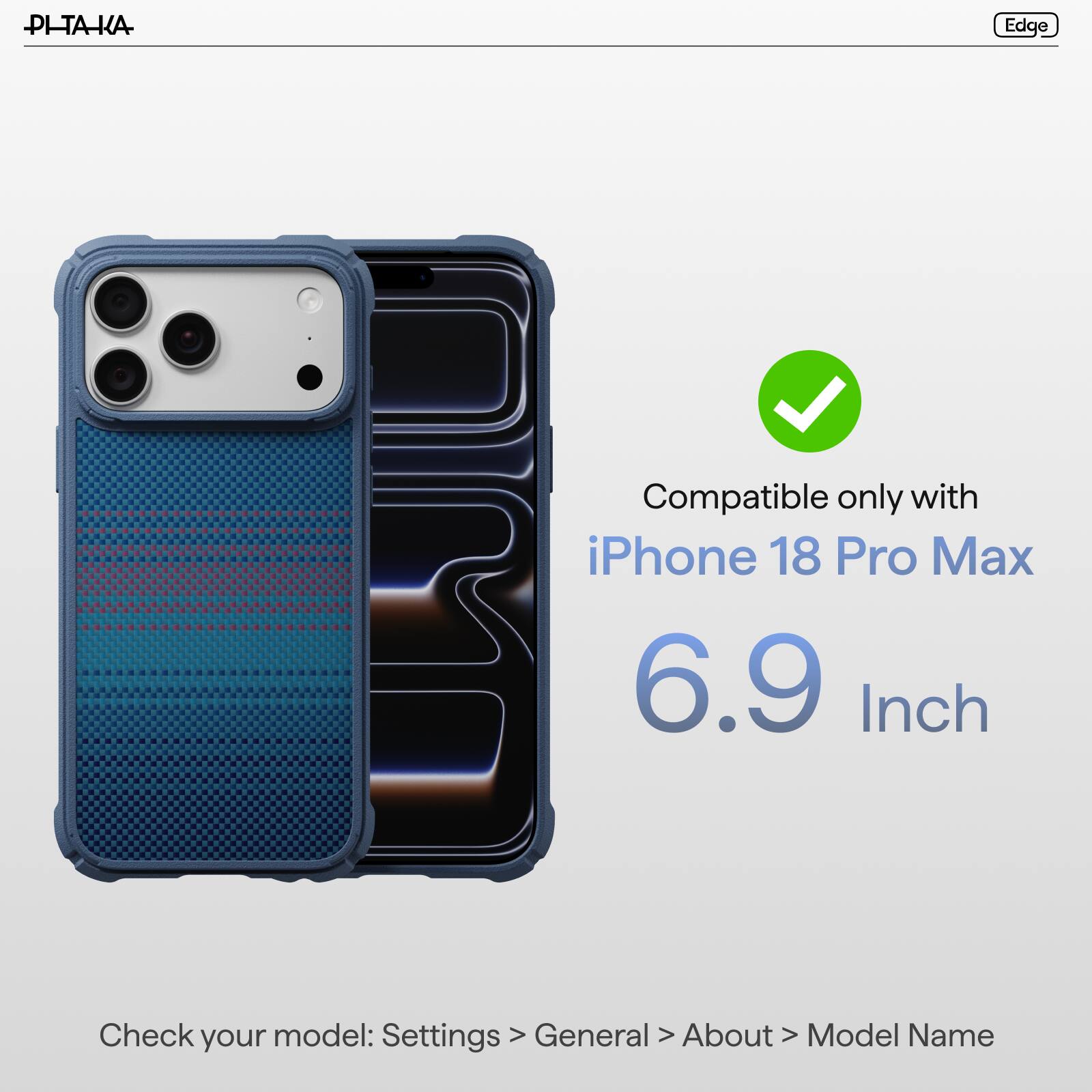 PI-TAKA

Edge

Compatible only with iPhone 18 Pro Max 6.9 Inch

Check model: Settings > General > About > Model Name