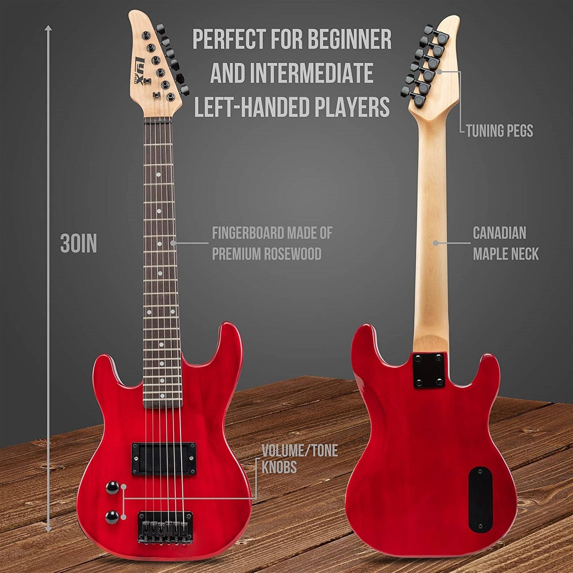 PERFECT FOR BEGINNER AND INTERMEDIATE LEFT-HANDED PLAYERS  
TUNING PEGS  
30IN  
FINGERBOARD MADE OF PREMIUM ROSEWOOD  
CANADIAN MAPLE NECK  
VOLUME/TONE KNOBS