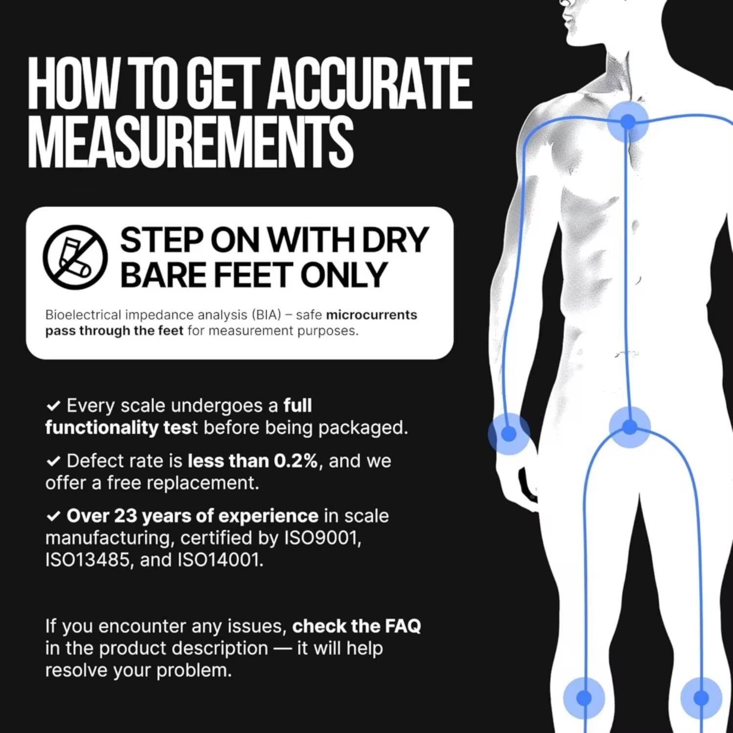 HOW TO GET ACCURATE MEASUREMENTS

STEP ON WITH DRY BARE FEET ONLY

Bioelectrical impedance analysis (BIA) – safe microcurrents pass through the feet for measurement purposes.

- Every scale undergoes a full functionality test before being packaged.
- Defect rate is less than 0.2%, and we offer a free replacement.
- Over 23 years of experience in scale manufacturing, certified by ISO9001, ISO13485, and ISO14001.

If you encounter any issues, check the FAQ in the product description — it will help resolve your problem.