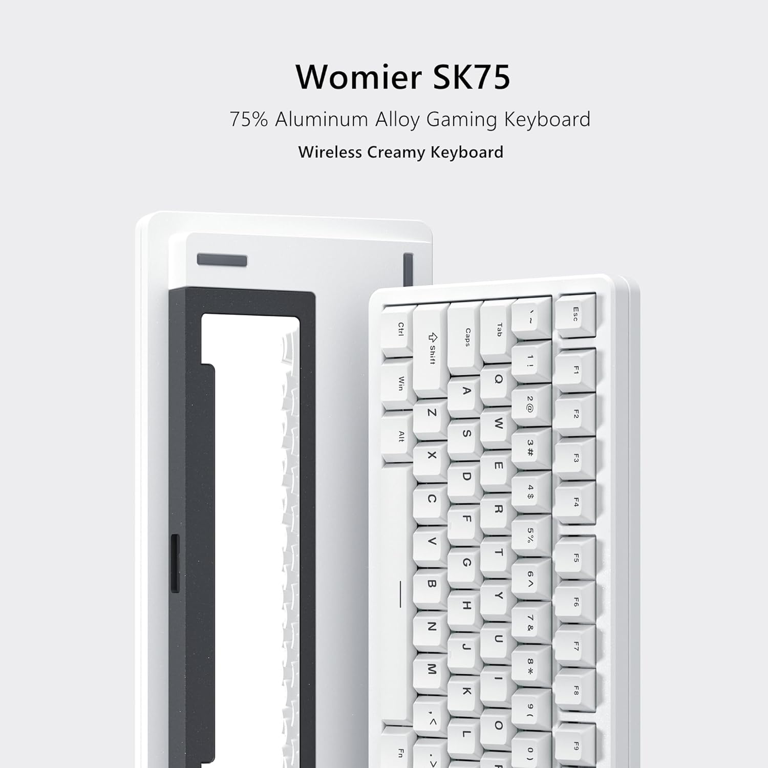 Womier SK75  
75% Aluminum Alloy Gaming Keyboard  
Wireless Creamy Keyboard  

Ctrl Win IV Shift N x C  
sdeD A S O F G I Tab o W E R T Y : : 2 8 u = a E 4  = > Ese F1 F2 F3 F4 F5 F6 N M K C I & . F7 F8 d Fn V L o - D - F9  

CHI  
Caps  
Shift  
Alt  
Ctrl  
Esc  
Tab  
1  
2  
3  
4  
5  
6  
7  
8  
9  
0  
-  
=  
Backspace  
Q  
W  
E  
R  
T  
Y  
U  
I  
O  
P  
[  
]  
\  
A  
S  
D  
F  
G  
H  
J  
K  
L  
;  
'  
Enter  
Z  
X  
C  
V  
B  
N  
M  
,  
.  
/  
Space