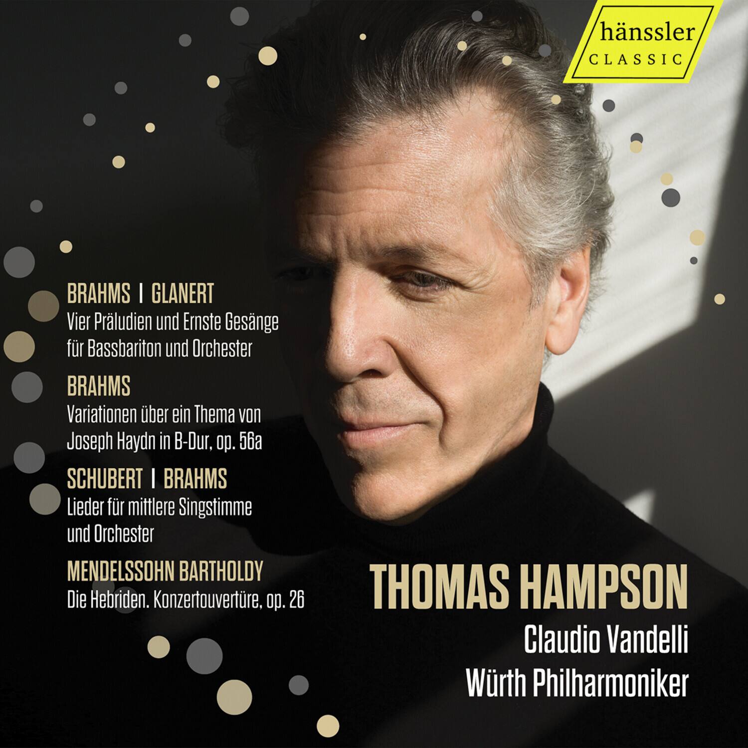 hänssler CLASSIC

BRAHMS | GLANERT  
Vier Präludien und Ernstes Gesänge für Bassbariton und Orchester

BRAHMS  
Variationen über ein Thema von Joseph Haydn in B-Dur, op. 56a

SCHUBERT | BRAHMS  
Lieder für mittlere Singstimme und Orchester

MENDELSSOHN BARTHOLDY  
Die Hebriden. Konzertouvertüre, op. 26

THOMAS HAMPSON  
Claudio Vandelli  
Würth Philharmoniker