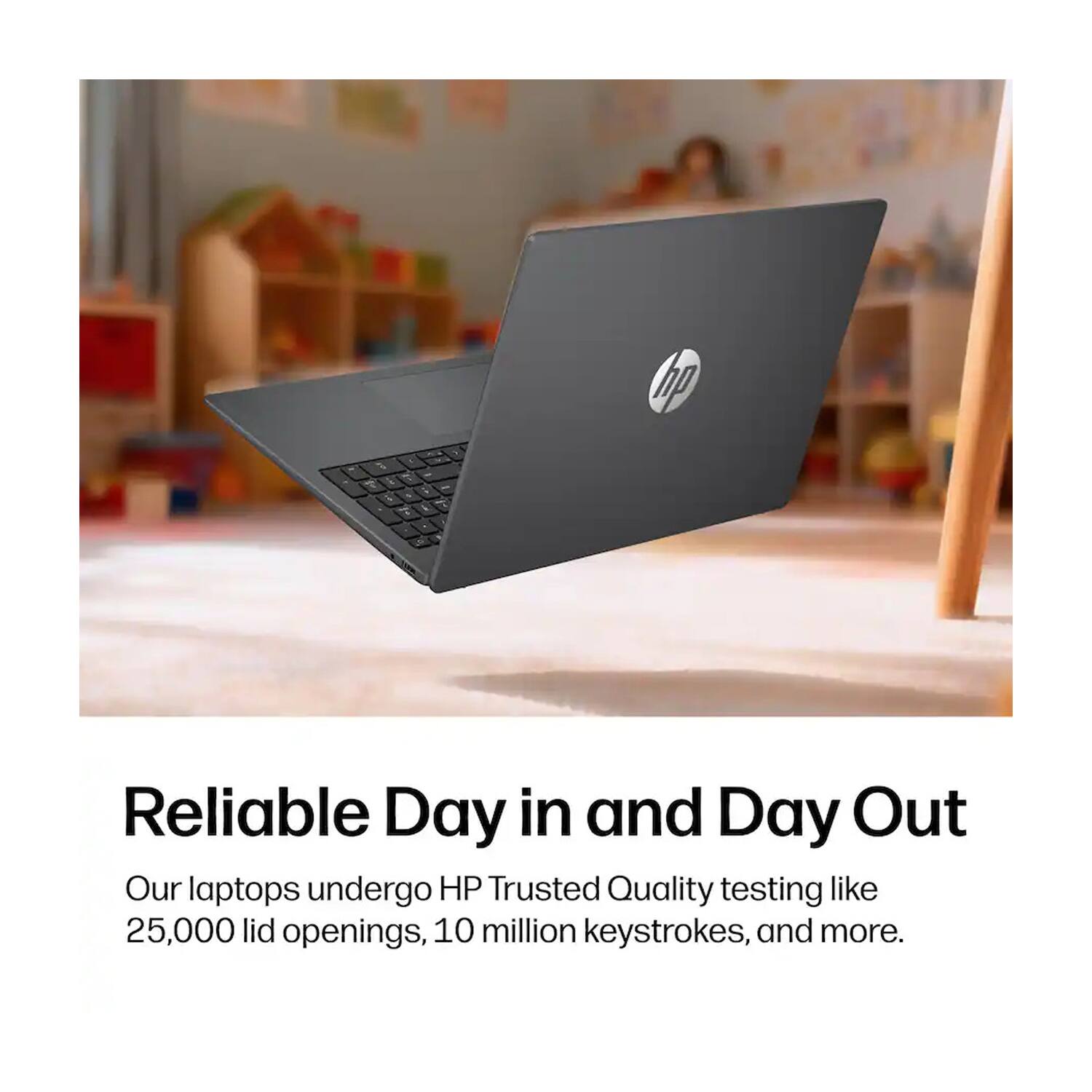 hp

& L
P
i
4
&

Reliable Day in and Day Out
Our laptops undergo HP Trusted Quality testing like 25,000 lid openings, 10 million keystrokes, and more.