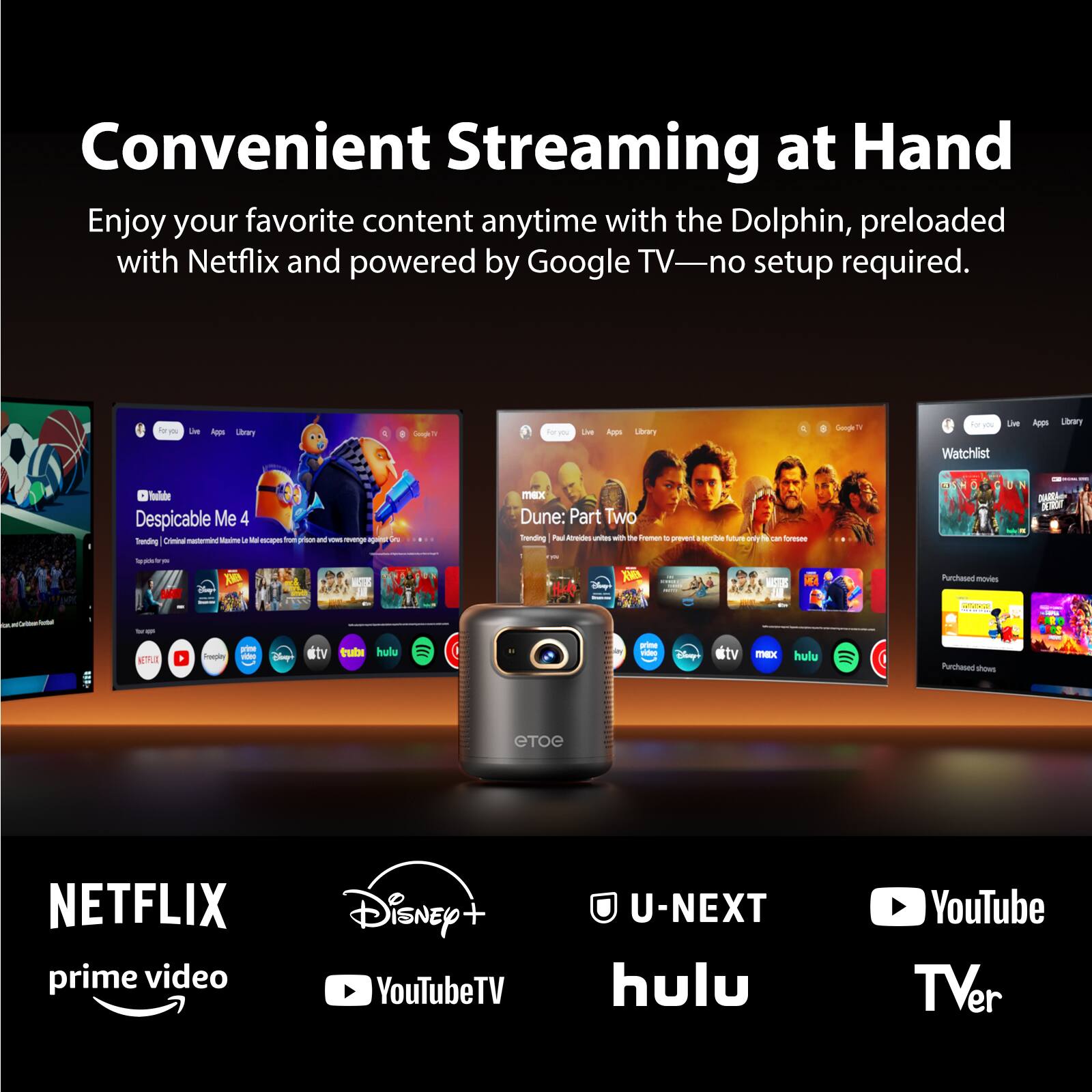 Convenient Streaming at Hand  
Enjoy your favorite content anytime with the Dolphin, preloaded with Netflix and powered by Google TV—no setup required.  

- Les Ago uhrwy  
- Lise Auge Lbory d Sps  
- te 1 LA Ape Utrwy  
- Watchiist haler Despicable Me 4 Sending Oia  
- du  
- I  
- in mK Dune: Part Two Tending P Ato  
- I Te t  
- ree Nuus amy d  
- frese N N0  
- 1l Se 2  
- 1 X Purchasedmodies  
- oteco  
- B  
- nope ate  
- #tv Tuta hulu  
- rie  
- tv  
- X hulu  
- Purchasedd tous  

NETFLIX  
prime video  
Disney+  
YouTubeTV  
U-NEXT  
hulu  
YouTube  
TVer