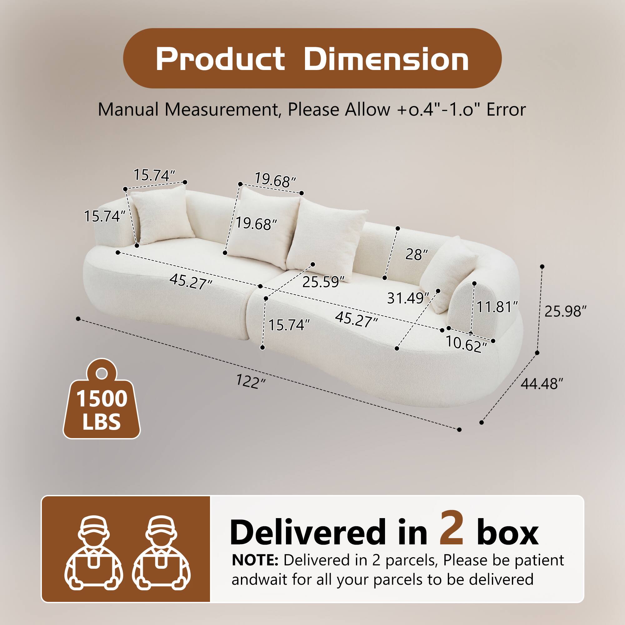 Product Dimension  
Manual Measurement, Please Allow +0.4"-1.0" Error  
15.74" 19.68" 15.74" 19.68" 1500 LBS 28" 45.27" 25.59" 31.49" 11.81" 25.98" 15.74" 45.27" 10.62" 122" 44.48"  
Delivered in 2 box  
NOTE: Delivered in 2 parcels, Please be patient and wait for all your parcels to be delivered