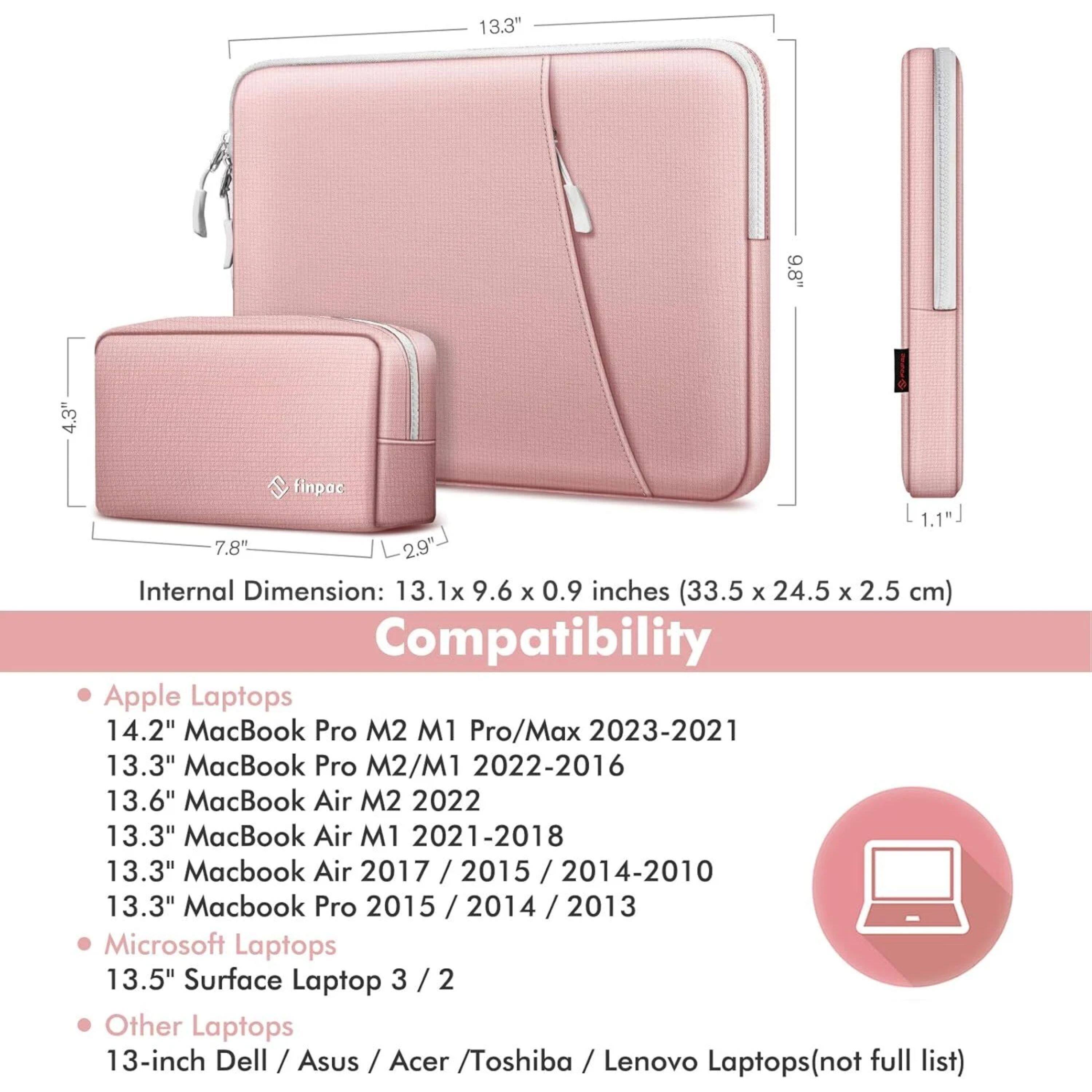 13.3" 9.8" 4.3" finpoc 1.1"J 7.8" 2.9"  
Internal Dimension: 13.1x 9.6 x 0.9 inches (33.5 x 24.5 x 2.5 cm)  
Compatibility  
Apple Laptops  
14.2" MacBook Pro M2 M1 Pro/Max 2023-2021  
13.3" MacBook Pro M2/M1 2022-2016  
13.6" MacBook Air M2 2022  
13.3" MacBook Air M1 2021-2018  
13.3" Macbook Air 2017 / 2015 / 2014-2010  
13.3" Macbook Pro 2015 / 2014 / 2013  
Microsoft Laptops  
13.5" Surface Laptop 3 / 2  
Other Laptops  
13-inch Dell / Asus / Acer / Toshiba / Lenovo Laptops (not full