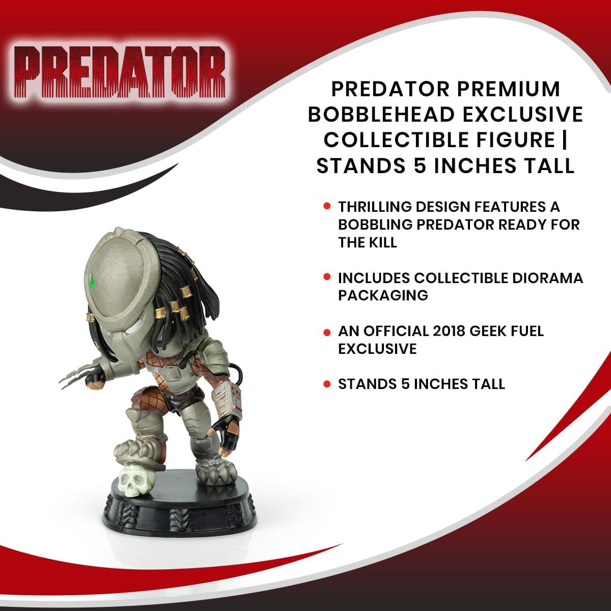 PREDATOR PREMIUM BOBBLEHEAD EXCLUSIVE COLLECTIBLE FIGURE | STANDS 5 INCHES TALL

THRILLING DESIGN FEATURES A BOBBLING PREDATOR READY FOR THE KILL

INCLUDES COLLECTIBLE DIORAMA PACKAGING

AN OFFICIAL 2018 GEEK FUEL EXCLUSIVE

STANDS 5 INCHES TALL