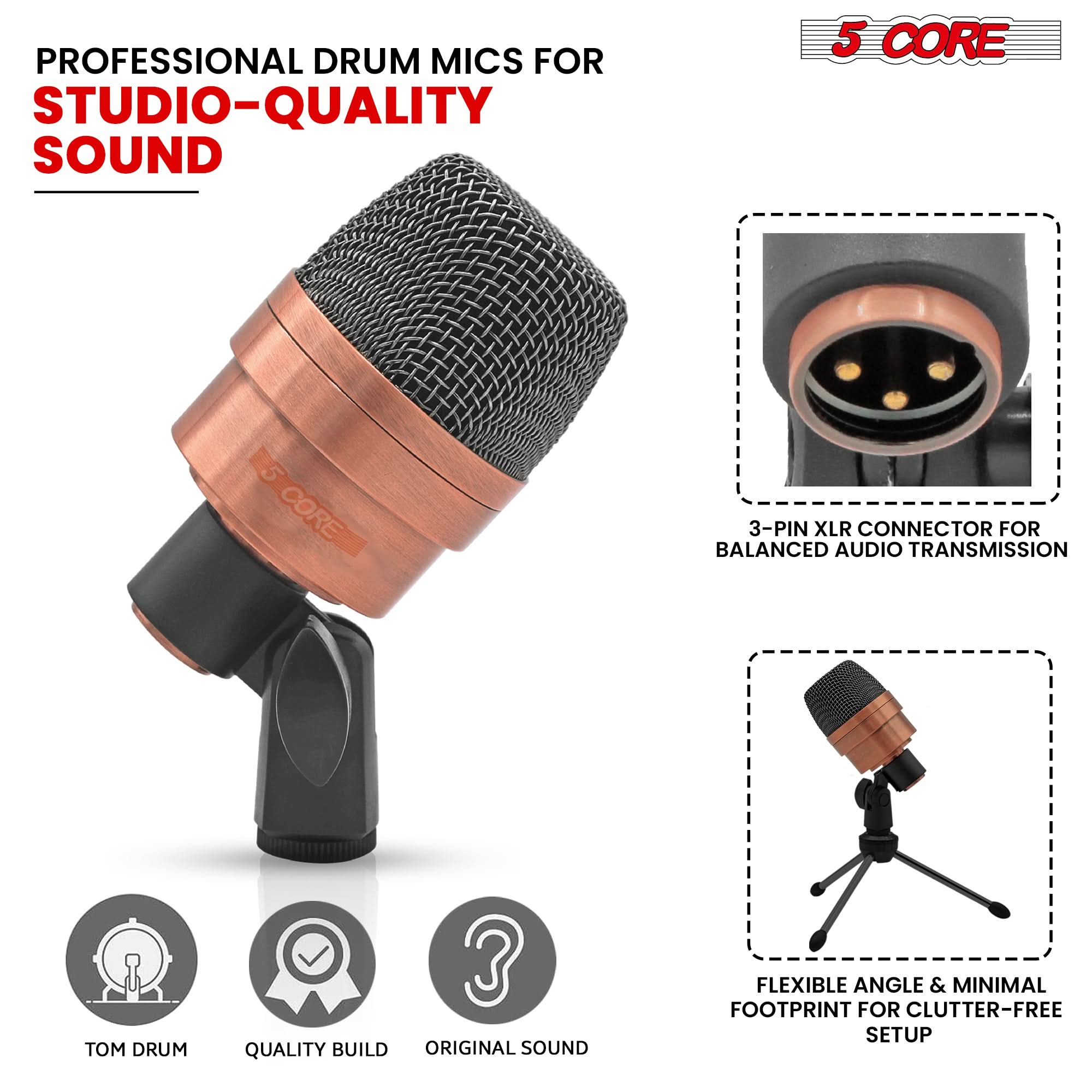 PROFESSIONAL DRUM MICS FOR  
STUDIO-QUALITY SOUND

5 CORE

3-PIN XLR CONNECTOR FOR BALANCED AUDIO TRANSMISSION

FLEXIBLE ANGLE & MINIMAL FOOTPRINT FOR CLUTTER-FREE SETUP

TOM DRUM  
QUALITY BUILD  
ORIGINAL SOUND
