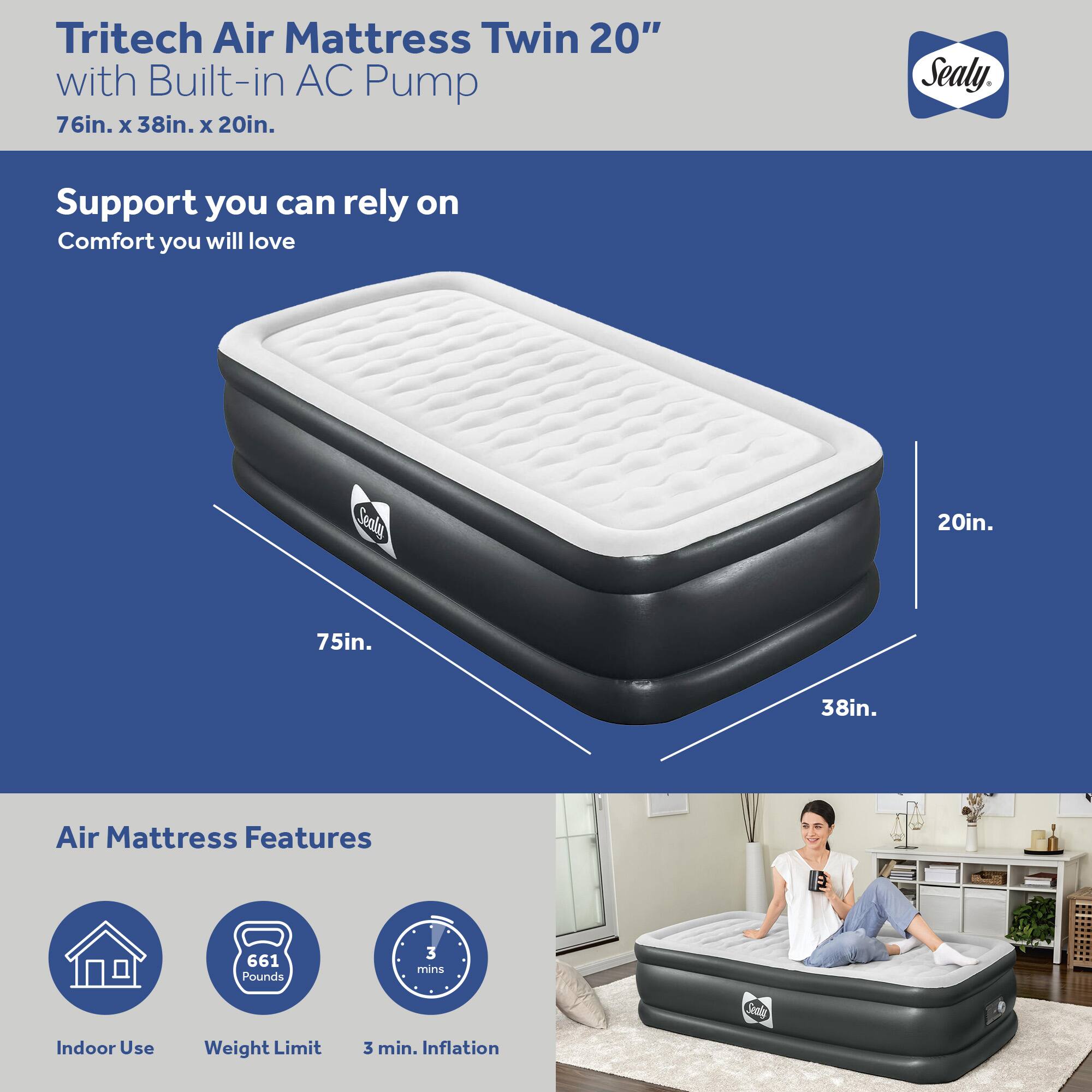 Tritech Air Mattress Twin 20" with Built-in AC Pump  
76in. x 38in. x 20in.  

Support you can rely on  
Comfort you will love  

Air Mattress Features  
- Indoor Use  
- Weight Limit: 661 Pounds  
- 3 min. Inflation  

Sealy
