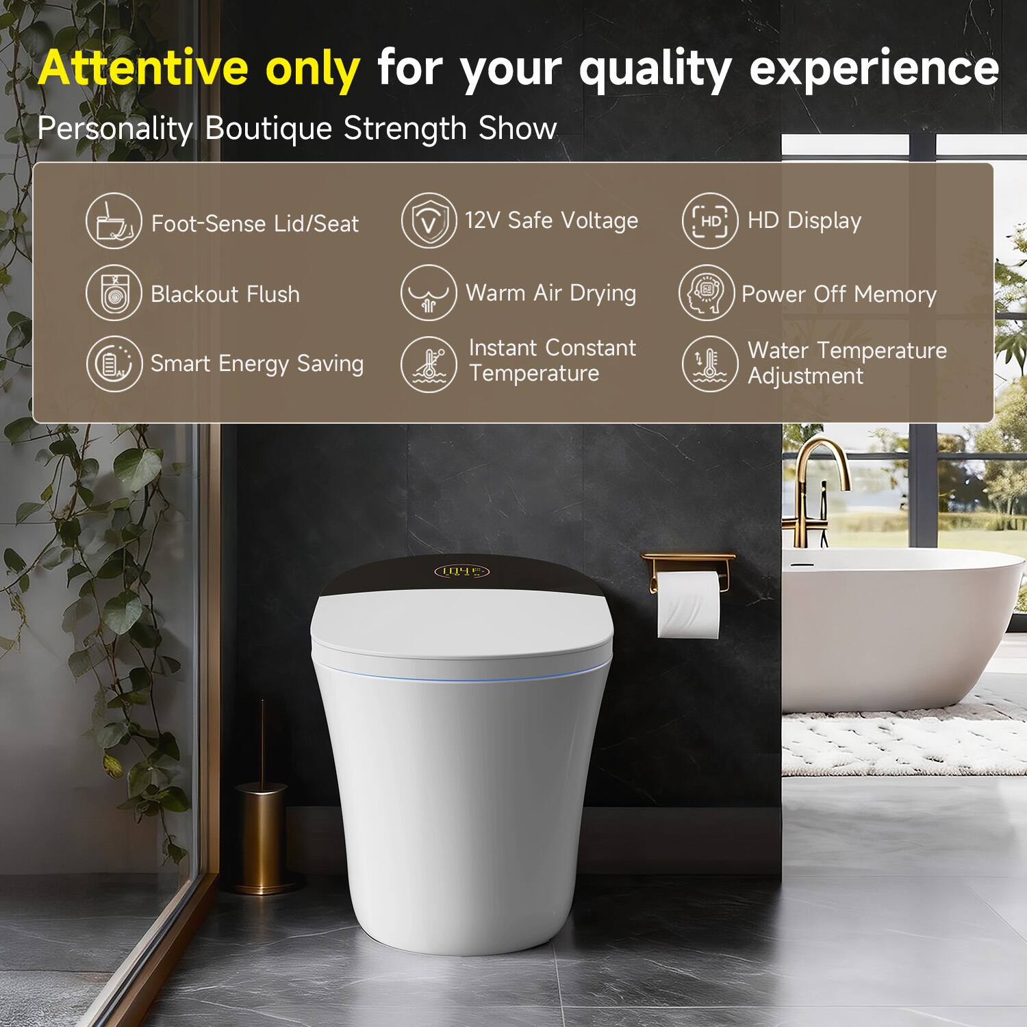 Attentive only for your quality experience  
Personality Boutique Strength Show  

- Foot-Sense Lid/Seat  
- Blackout Flush  
- Smart Energy Saving  
- 12V Safe Voltage  
- Warm Air Drying  
- Instant Constant Temperature  
- HD Display  
- Power Off Memory  
- Water Temperature Adjustment