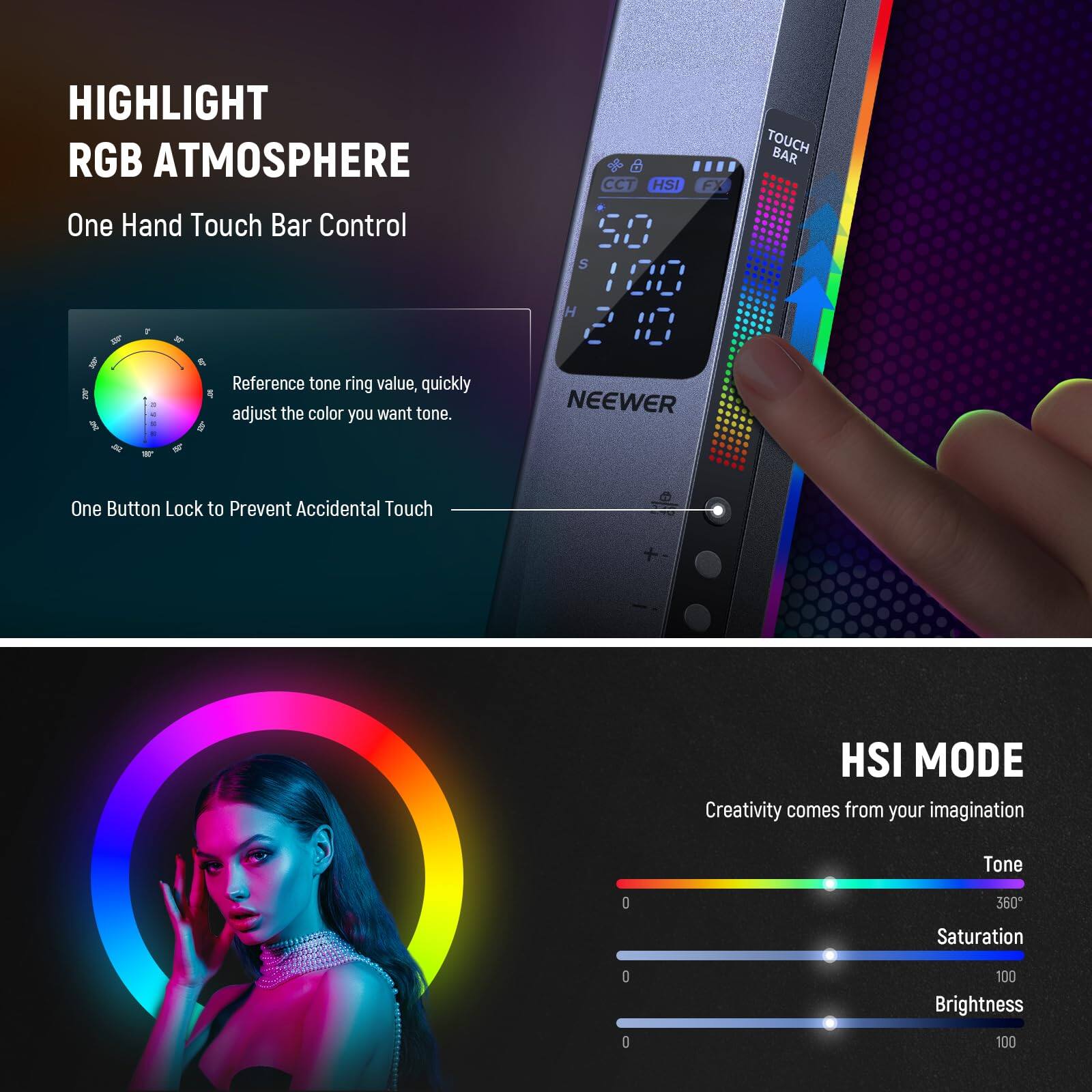 HIGHLIGHT RGB ATMOSPHERE  
One Hand Touch Bar Control  

Reference tone ring value, quickly adjust the color you want tone.  

CCT HSI FX S 20 H 12  

NEEWER TOUCH BAR  

One Button Lock to Prevent Accidental Touch  

HSI MODE  
Creativity comes from your imagination  

Tone 0 360  
Saturation 0 100  
Brightness 0 100