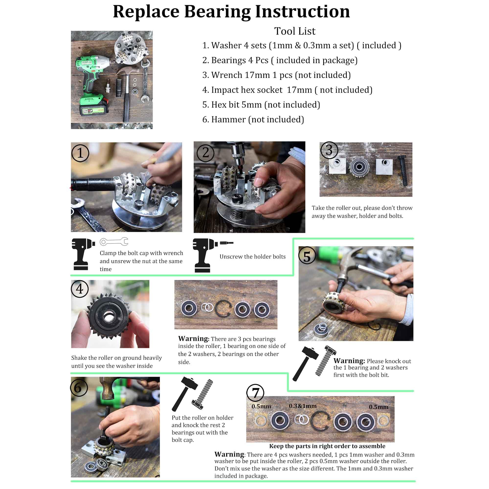 **Replace Bearing Instruction**

**Tool List**
1. Washer 4 sets (1mm & 0.3mm a set) (included)
2. Bearings 4 Pcs (included in package)
3. Wrench 17mm 1 pcs (not included)
4. Impact hex socket 17mm (not included)
5. Hex bit 5mm (not included)
6. Hammer (not included)

---

**1. Take the roller out. Please don't throw away the washer, holder, and bolts.**

**2. Clamp the bolt cap with wrench and unscrew the nut at the same time.**

**3. Unscrew the holder bolts.**

**4. Shake the roller on ground heavily until you see the washer inside.**

**Warning: There are 3 pcs bearings inside the roller, 1 bearing on one side of the washers, 2 bearings on the other side.**

**5. Warning: Please knock out the bearing and washers first with the bolt bit.**

**6. Put the roller on holder and knock the rest bearings out with the bolt cap.**

**Warning: Don't mix up the washer to mix up the washer as the size different. The 1mm and 