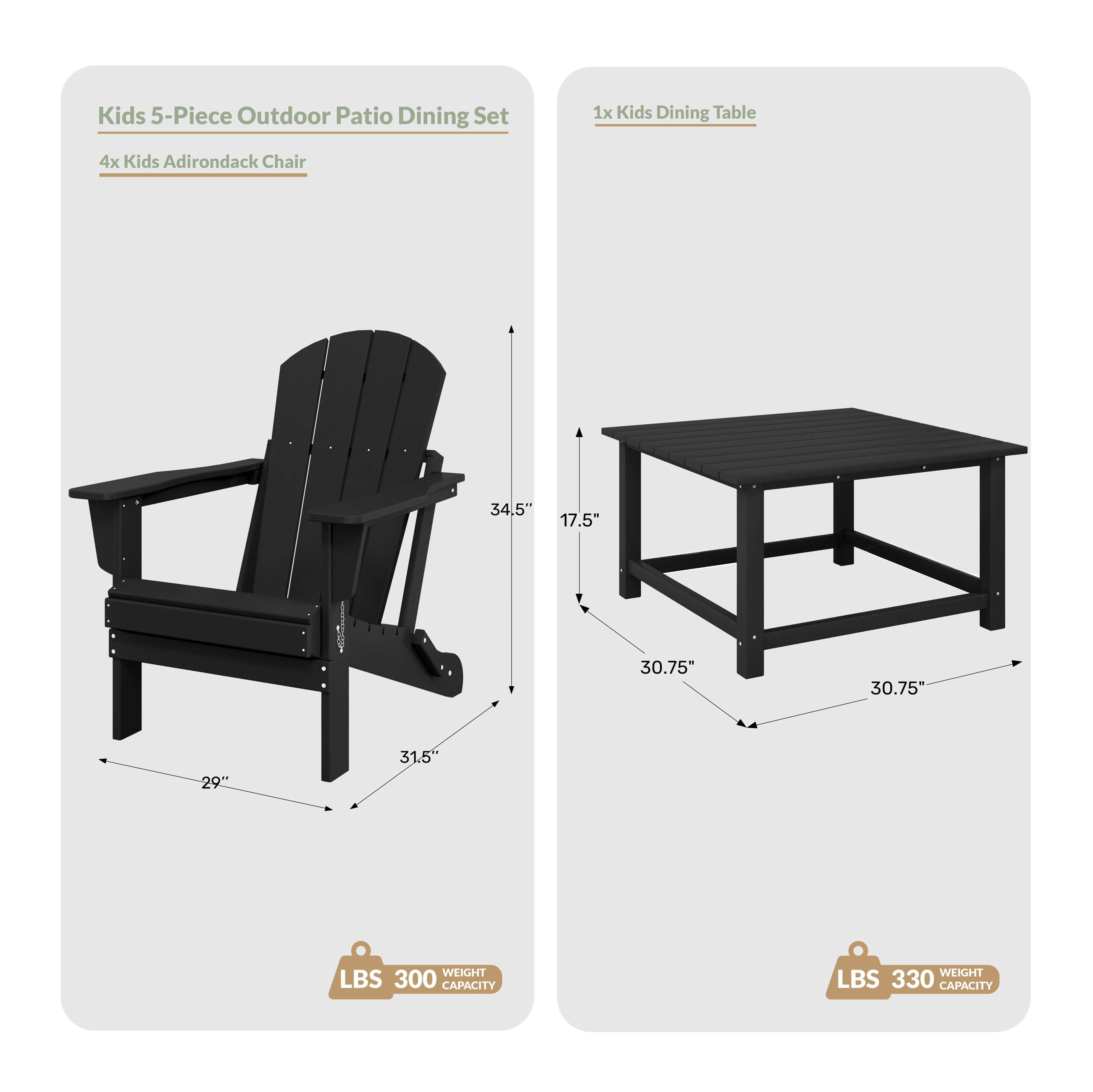 Kids 5-Piece Outdoor Patio Dining Set

1x Kids Dining Table
4x Kids Adirondack Chair

Dimensions:
- Table: 30.75" x 30.75" x 17.5"
- Chair: 34.5" x 31.5" x 29"

Weight Capacity:
- Table: 330 LBS
- Chair: 300 LBS