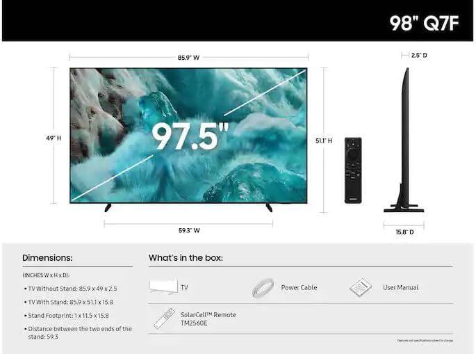 98" Q7F

Dimensions:
- TV Without Stand: 85.9" W x 49" H x 2.5" D
- TV With Stand: 85.9" W x 51.1" H x 15.8" D
- Stand Footprint: 1" W x 11.5" H x 15.8" D
- Distance between the two ends of the stand: 59.3"

What's in the box:
- TV
- Power Cable
- User Manual
- SolarCeL™ Remote TM2560E