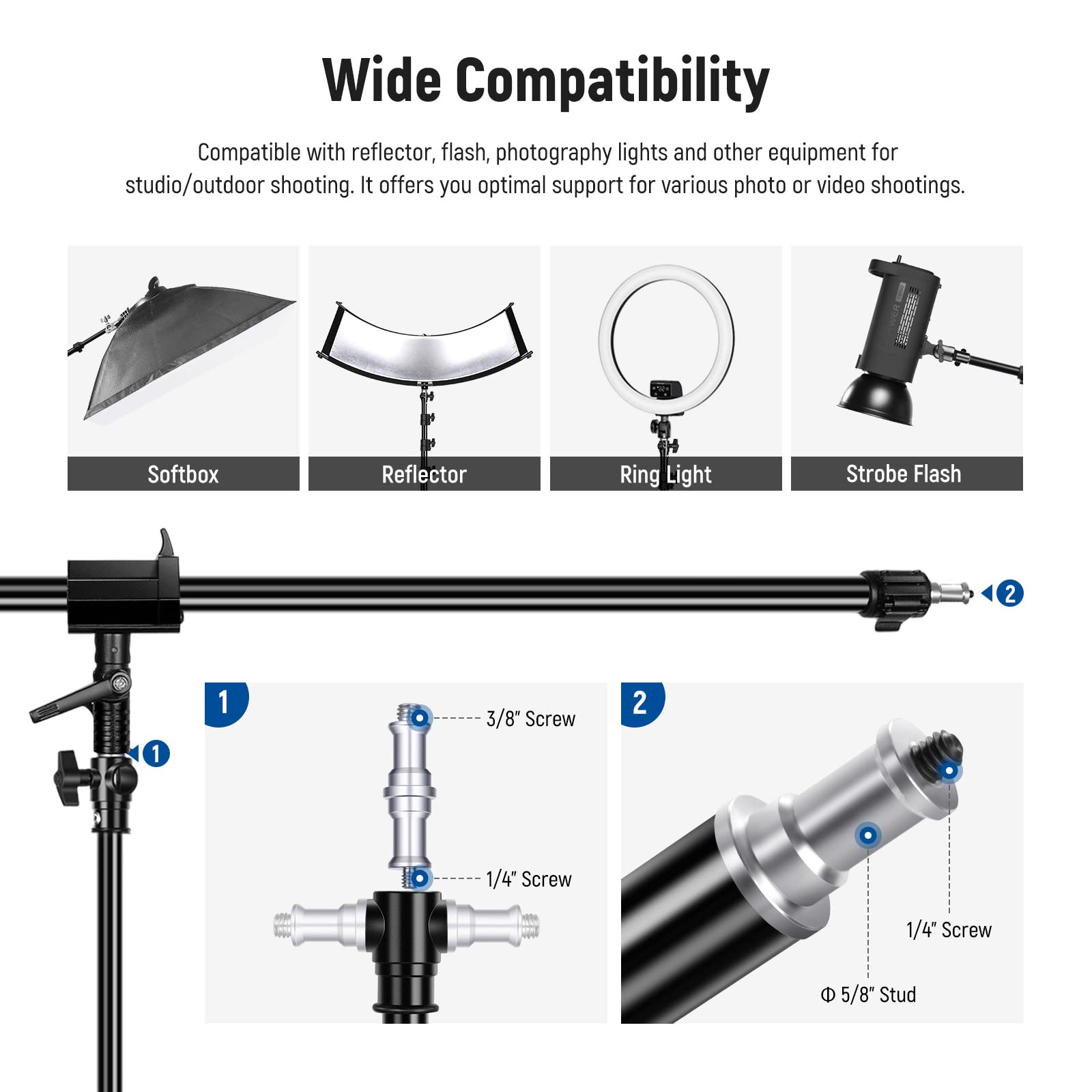 Wide Compatibility

Compatible with reflector, flash, photography lights and other equipment for studio/outdoor shooting. It offers you optimal support for various photo or video shootings.

Softbox Reflector Ring Light Strobe Flash

1 3/8" Screw 1/4" Screw 5/8" Stud