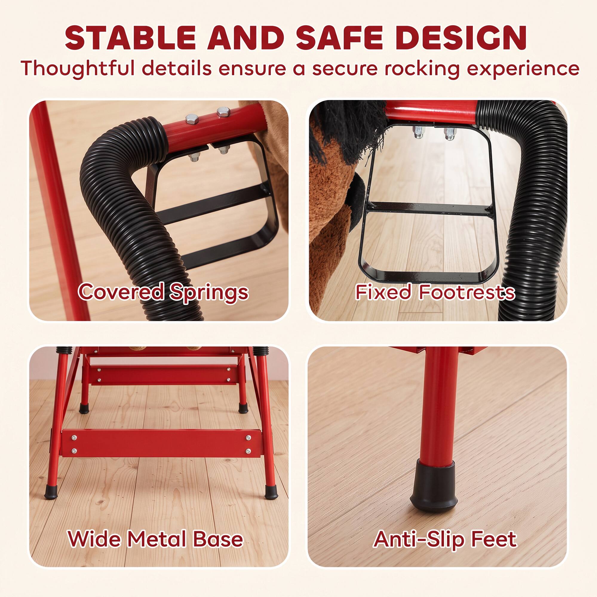 STABLE AND SAFE DESIGN  
Thoughtful details ensure a secure rocking experience

Covered Springs  
Fixed Footrests  
Wide Metal Base  
Anti-Slip Feet