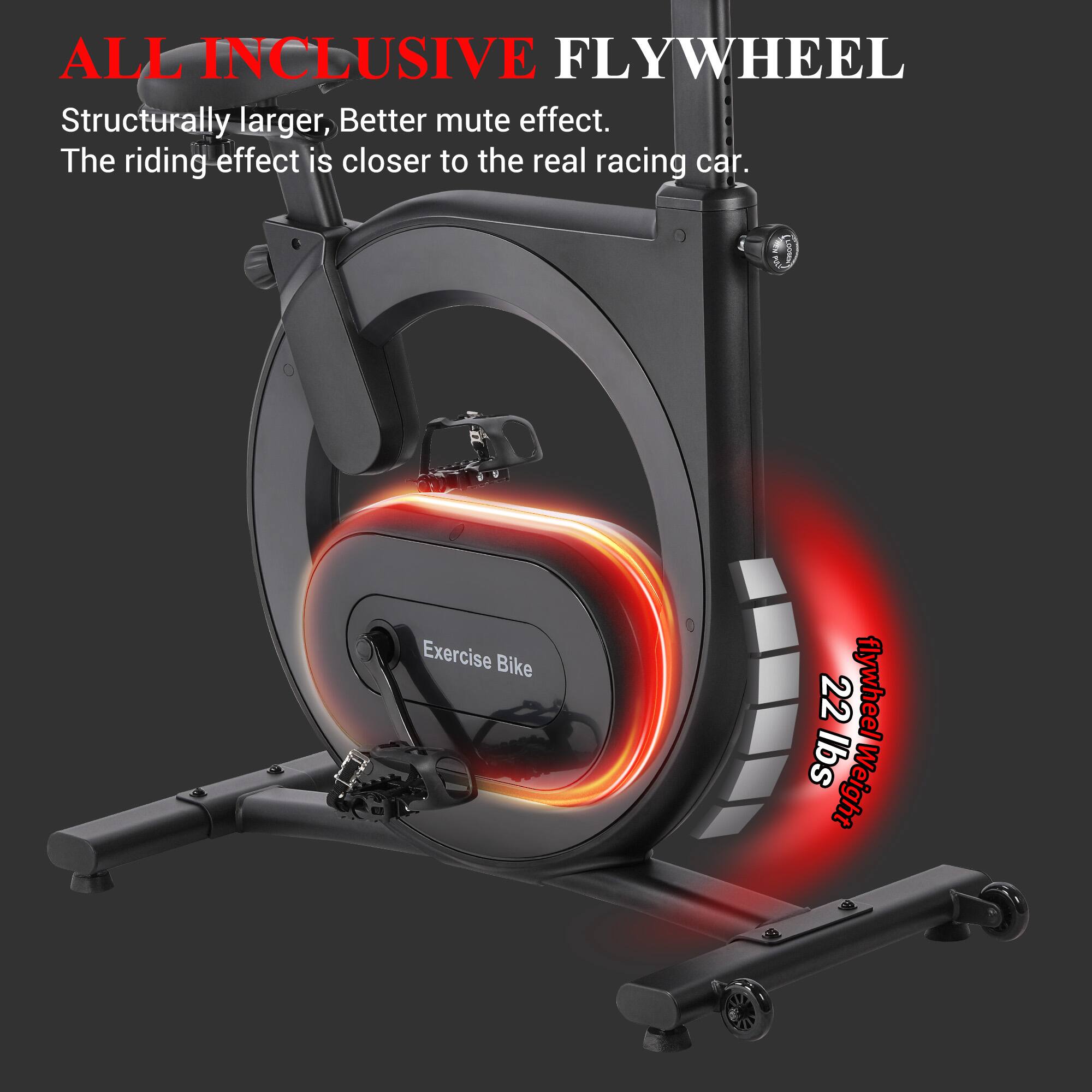 ALL INCLUSIVE FLYWHEEL

Structurally larger, Better mute effect. The riding effect is closer to the real racing car.

Exercise Bike

22 lbs Flywheel Weight