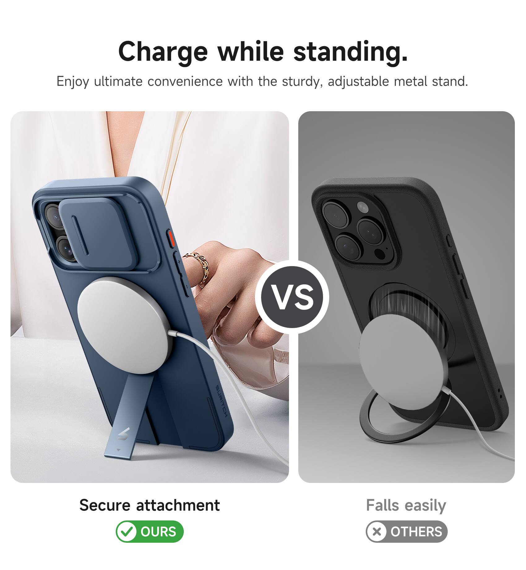 Charge while standing.  
Enjoy ultimate convenience with the sturdy, adjustable metal stand.  

VS  

Secure attachment  
OURS  

Falls easily  
OTHERS