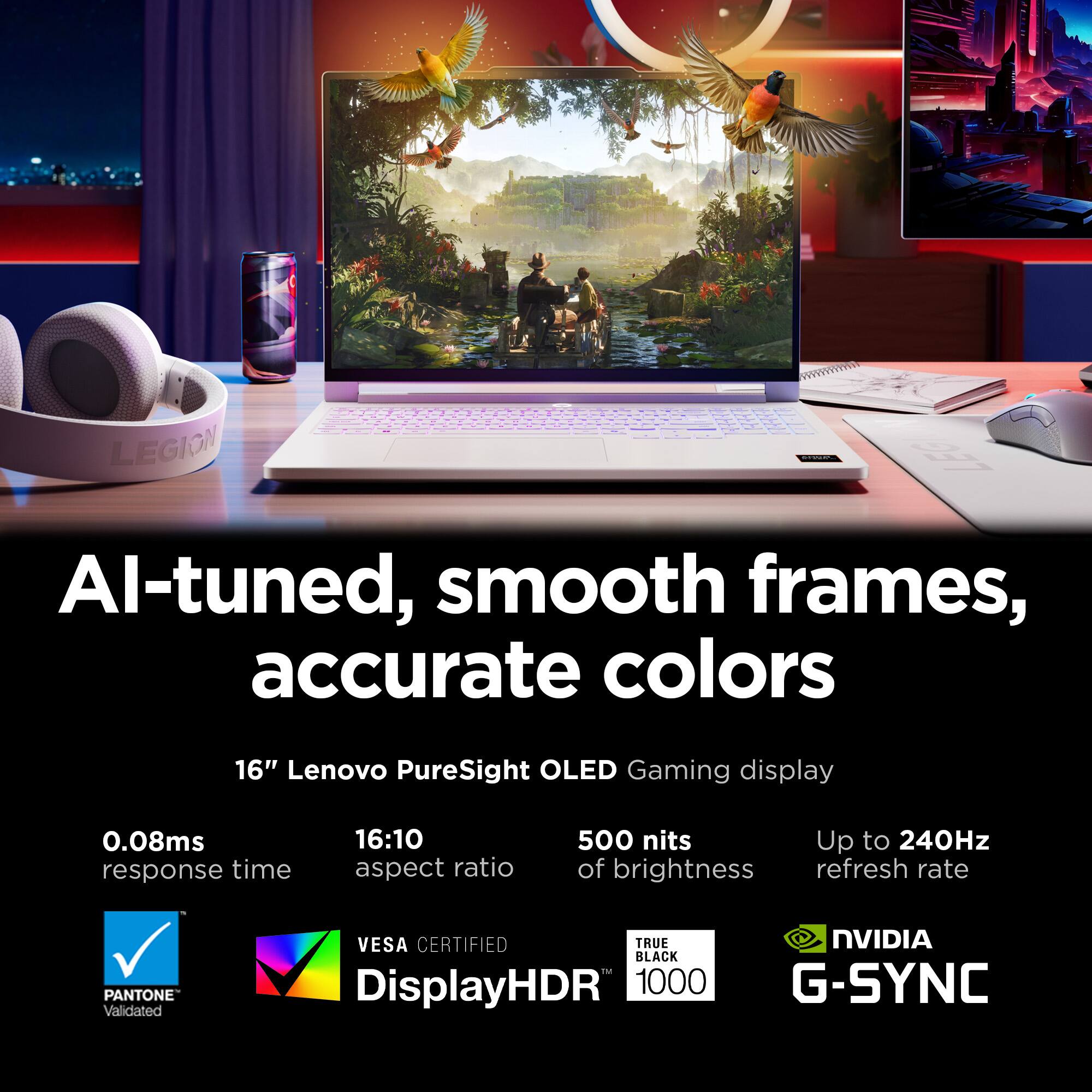 AI-tuned, smooth frames, accurate colors

16" Lenovo PureSight OLED Gaming display

0.08ms response time
16:10 aspect ratio
500 nits of brightness
Up to 240Hz refresh rate

PANTONE Validated
VESA CERTIFIED
DisplayHDR 1000
TRUE BLACK
NVIDIA G-SYNC