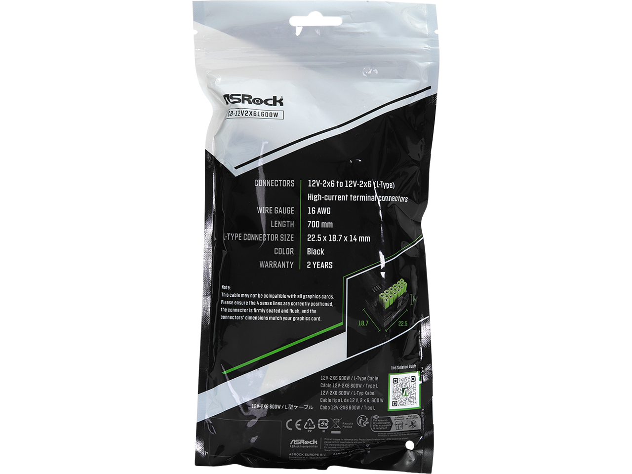 Sure, here is the corrected and grouped text from the image:

---

**ASRock**

**CG-12V2X6L600W**

**CONNECTORS**  
12V-2x6 to 12V-2x6 (L-Type)  
High-current terminal connectors

**WIRE GAUGE**  
16 AWG

**LENGTH**  
700 mm

**L-TYPE CONNECTOR SIZE**  
22.5 x 18.7 x 14 mm

**COLOR**  
Black

**WARRANTY**  
2 YEARS

**Note**  
This cable may not be compatible with all graphics cards.  
Please ensure the 4 sense lines are correctly positioned, the connector is firmly seated and flush, and the connectors' dimensions match your graphics card.

**Installation Guide**  
12V-2X6 600W L-Type Cable  
Cable 12V-2X6 600W L-Type Kabel  
Cable 12V-2X6 600W Tipo: L-Type

**ASRock**  
ASRock Europe B.V.

---

This text is organized and corrected for clarity.