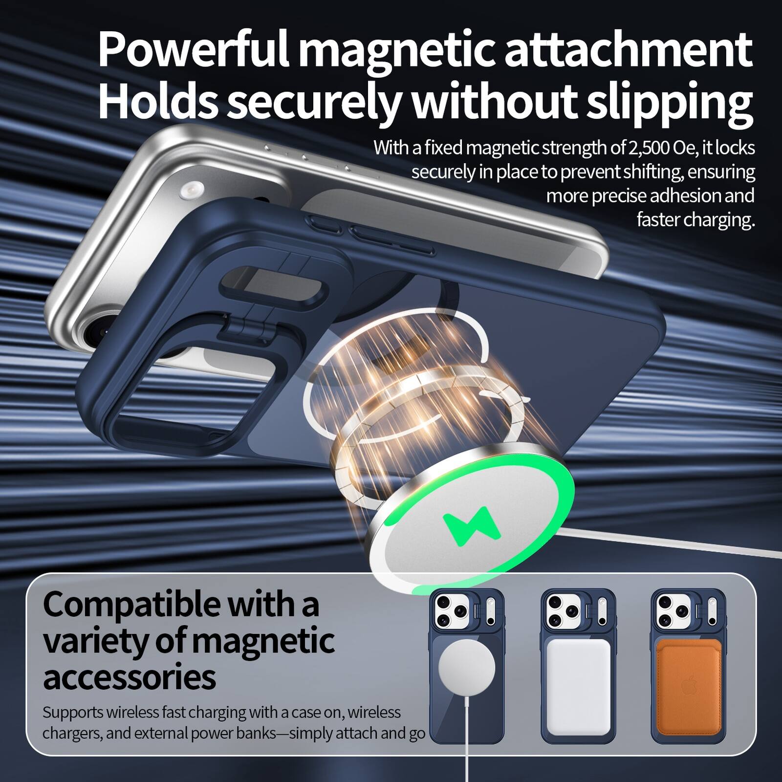 Powerful magnetic attachment  
Holds securely without slipping  
With a fixed magnetic strength of 2,500 Oe, it locks securely in place to prevent shifting, ensuring more precise adhesion and faster charging.  

Compatible with a variety of magnetic accessories  
Supports wireless fast charging with a case on, wireless chargers, and external power banks—simply attach and go