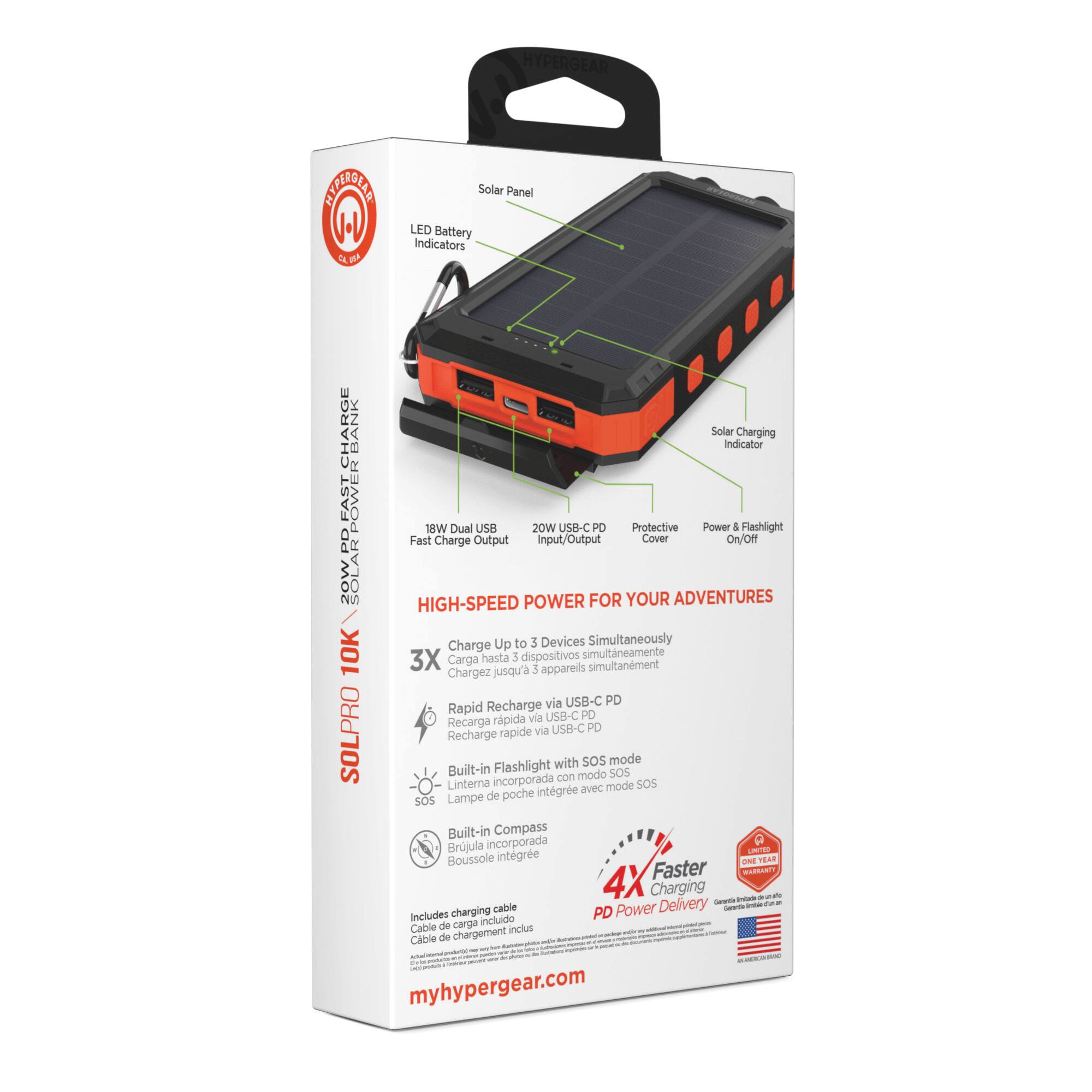 HYPERGEAR SOLPRO 10K

- Solar Panel
- LED Battery Indicators
- Solar Charging Indicator
- 18W Dual USB
- 20W USB-C PD
- Protective Power & Flashlight Cover
- On/Off
- Fast Charge Output
- Charge Up to 3 Devices Simultaneously
- 3X
- Rapid Recharge via USB-C PD
- Built-in Flashlight with SOS mode
- Built-in Compass
- 4X Faster Charging Delivery
- Includes charging cable

POWER FOR YOUR ADVENTURES

HIGH-SPEED POWER FOR YOUR ADVENTURES

Chargez jusqu'à 3 appareils simultanément via USB-C PD
Carga hasta 3 dispositivos simultáneamente via USB-C PD
Chargez jusqu'à 3 appareils simultanément via USB-C PD

Rapid Recharge via USB-C PD
Recharge rapide via USB-C PD
Rapide via USB-C PD

Built-in Flashlight with SOS mode
Lampe de poche intégrée avec mode SOS
Linterna incorporada con modo SOS

Built-in Compass
Boussole intégrée
Brújula incorporada

Includes charging cable
Cable