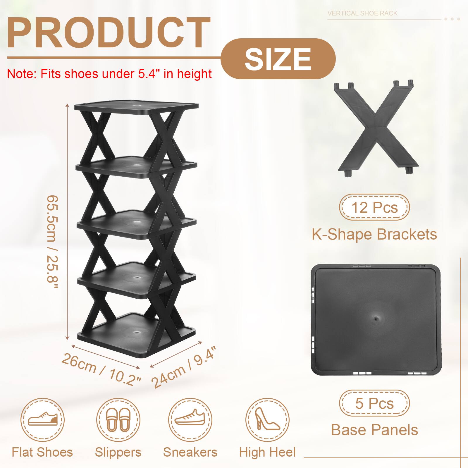 VERTICAL SHOE RACK

PRODUCT SIZE

Note: Fits shoes under 5.4" in height

- 12 Pcs K-Shape Brackets
  - 65.5cm / 25.8"
  - 26cm / 10.2"
  - 24cm / 9.4"

- 5 Pcs Base Panels

- Flat Shoes
- Slippers
- Sneakers
- High Heel