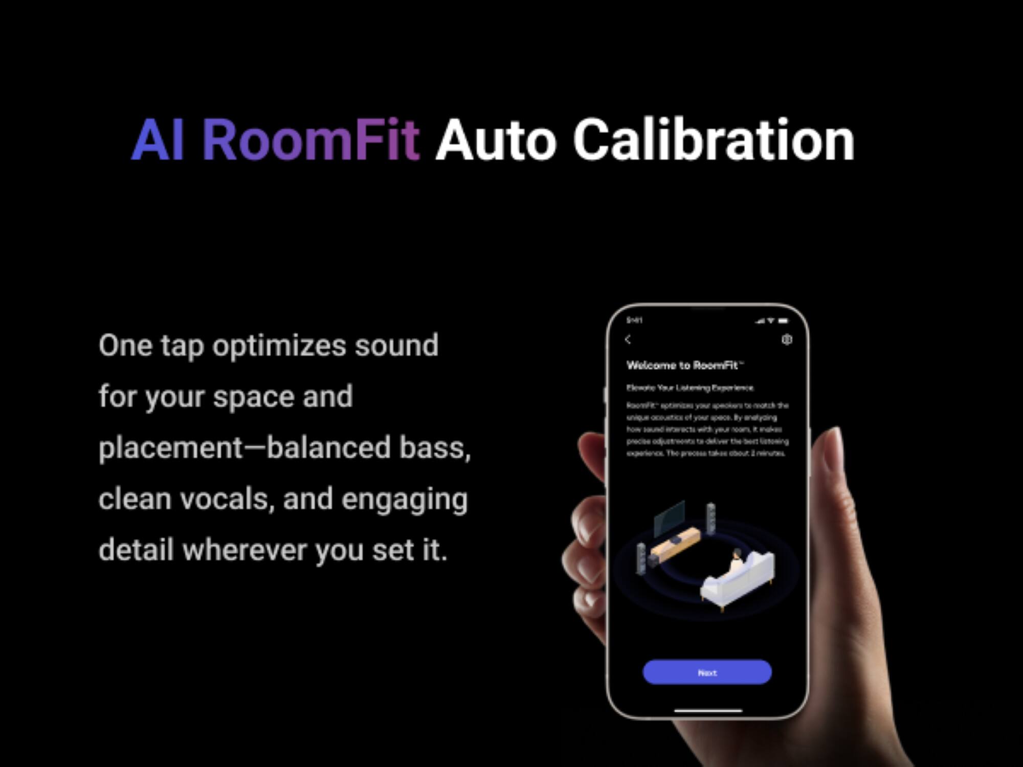 AI RoomFit Auto Calibration

One tap optimizes sound for your space and placement—balanced bass, clean vocals, and engaging detail wherever you set it.

Welcome to RoomFit™

Your Listening ACEN your speakers of your -ec By hom T the The precess a Naxt
