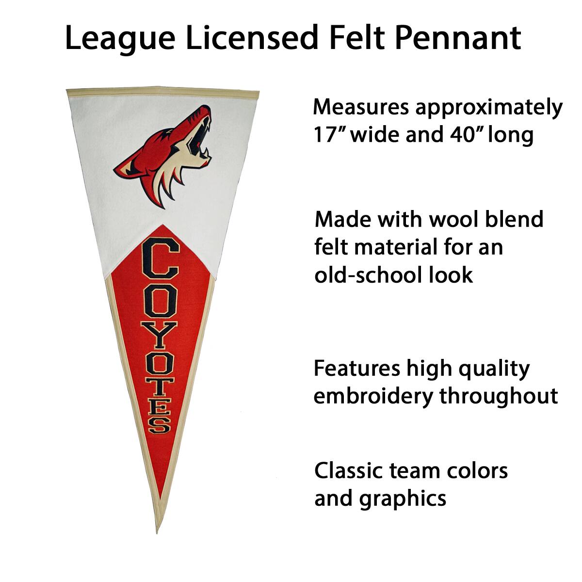 League Licensed Felt Pennant

- Measures approximately 17" wide and 40" long
- Made with wool blend felt material for an old-school look
- Features high quality embroidery throughout
- Classic team colors and graphics