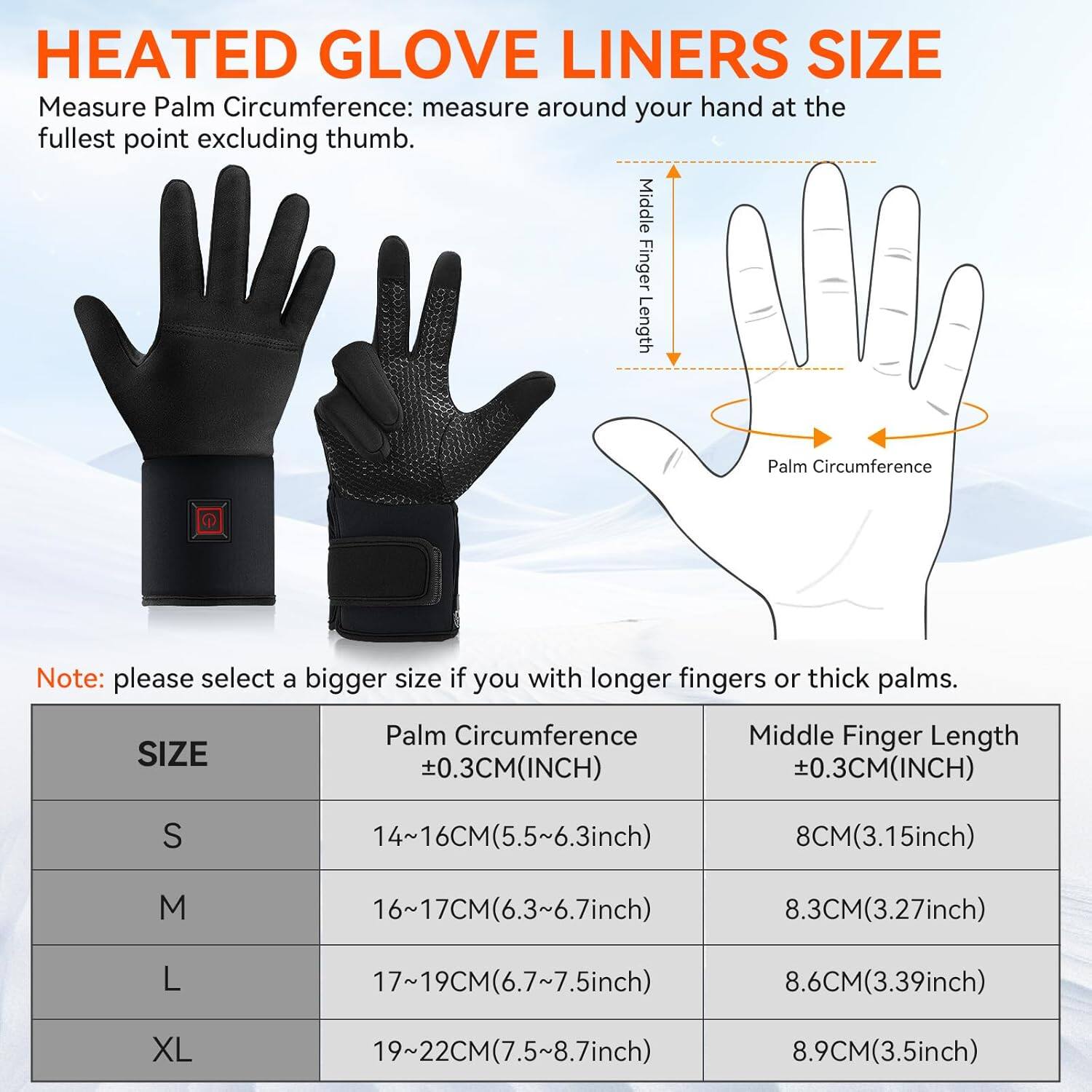**HEATED GLOVE LINERS SIZE**

Measure Palm Circumference: measure around your hand at the fullest point excluding thumb.

Note: please select a bigger size if you have longer fingers or thick palms.

| SIZE | Palm Circumference ±0.3CM(INCH) | Middle Finger Length ±0.3CM(INCH) |
|------|-------------------------------|--------------------------------|
| S    | 14~16CM(5.5~6.3inch)            | 8CM(3.15inch)                   |
| M    | 16~17CM(6.3~6.7inch)            | 8.3CM(3.27inch)                 |
| L    | 17~19CM(6.7~7.5inch)            | 8.6CM(3.39inch)                 |
| XL   | 19~22CM(7.5~8.7inch)            | 8.9CM(3.5inch)                  |