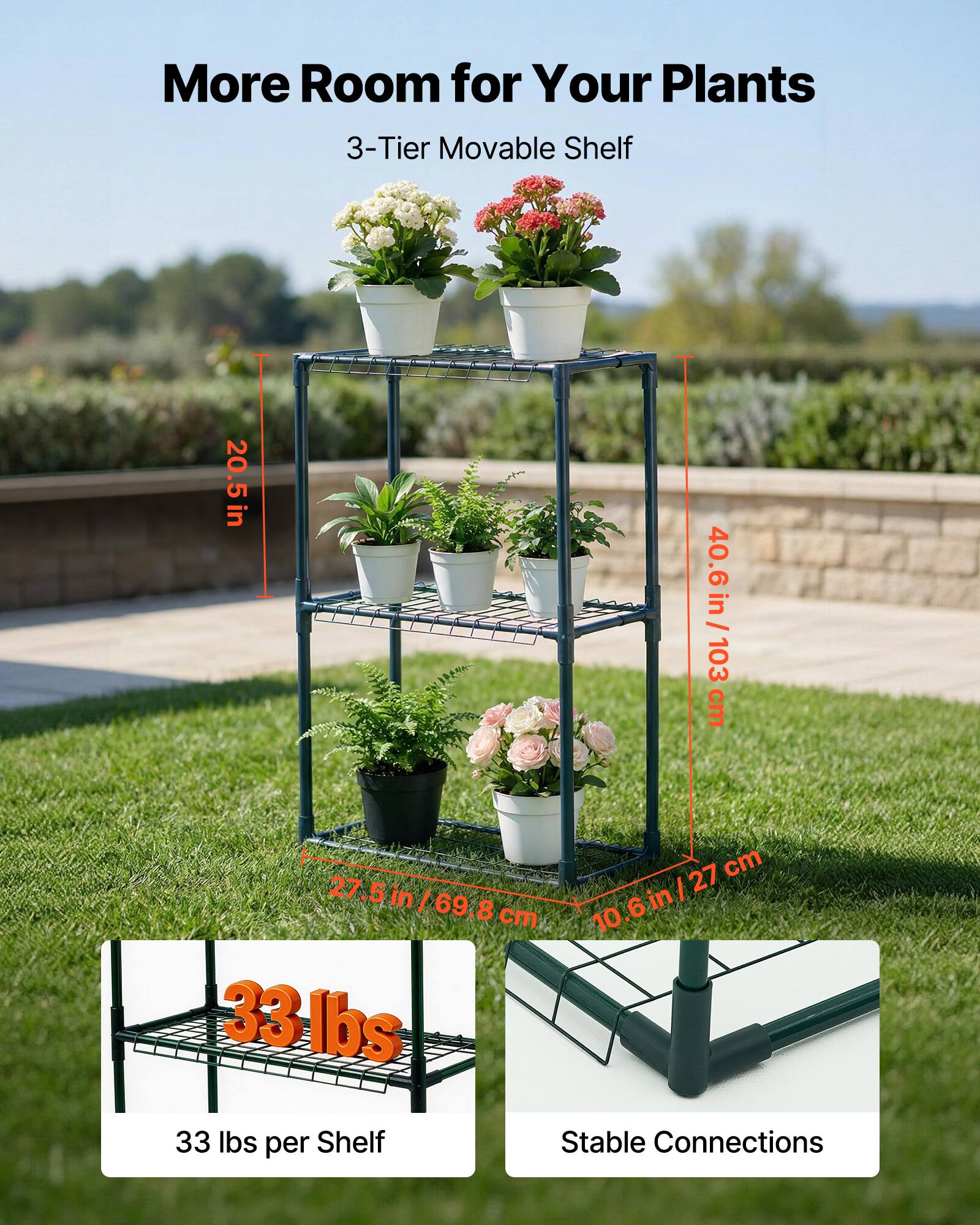 More Room for Your Plants  
3-Tier Movable Shelf  

- 20.5 in / 52 cm (height)  
- 40.6 in / 103 cm (width)  
- 27.5 in / 69.8 cm (depth)  
- 10.6 in / 27 cm (shelf spacing)  

33 lbs per Shelf  
Stable Connections