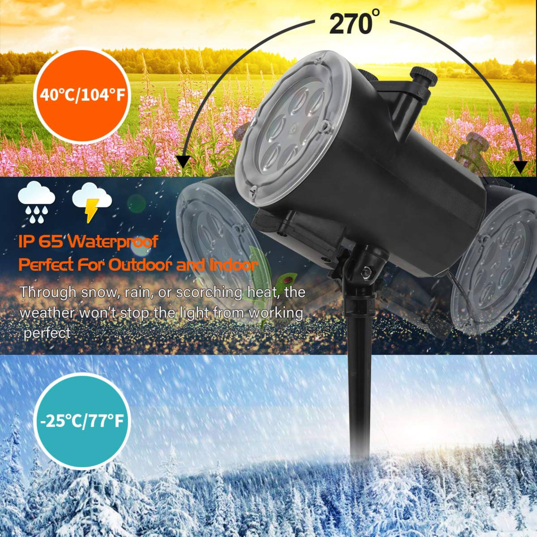 270°

40°C/104°F

IP 65 Waterproof
Perfect For Outdoor and Indoor
Through snow, rain, or scorching heat, the weather won't stop the light from working perfect

-25°C/77°F