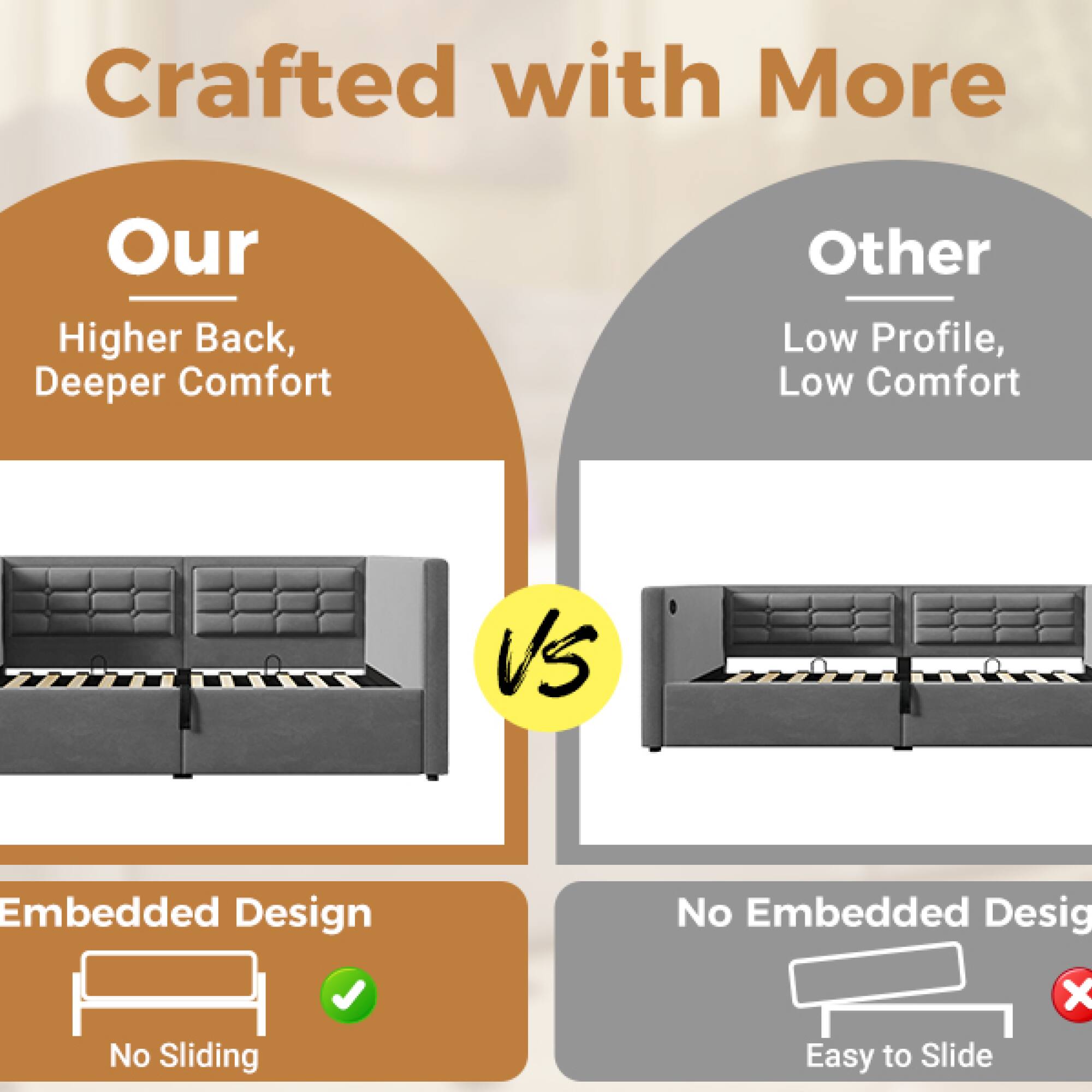 Crafted with More

Our  
Higher Back, Deeper Comfort

VS

Other  
Low Profile, Low Comfort

Embedded Design  
No Sliding

No Embedded Design  
Easy to Slide