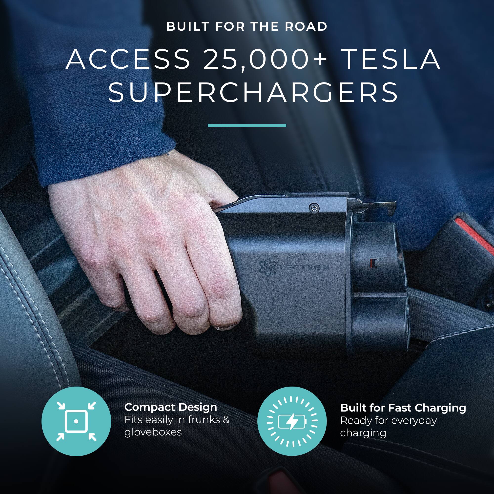 BUILT FOR THE ROAD  
ACCESS 25,000+ TESLA SUPERCHARGERS  

- Compact Design  
  Fits easily in frunks & gloveboxes  

- Built for Fast Charging  
  Ready for everyday charging