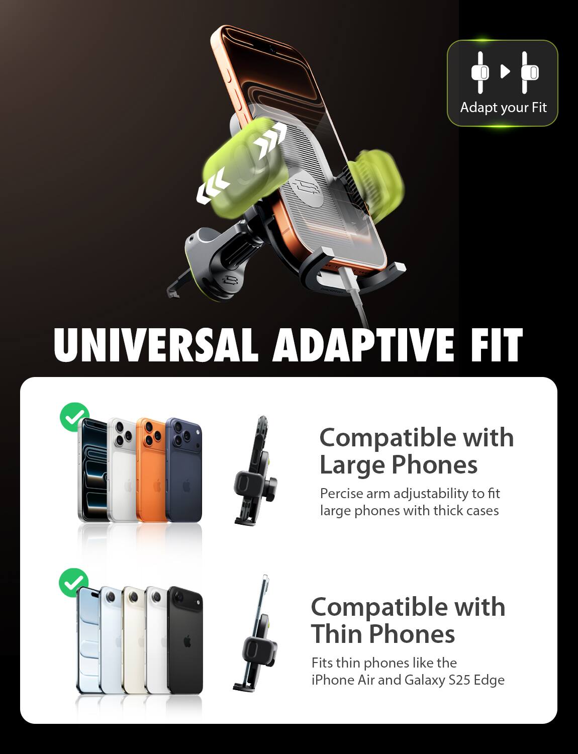 **UNIVERSAL ADAPTIVE FIT**

- **Compatible with Large Phones**
  - Precise arm adjustability to fit large phones with thick cases

- **Compatible with Thin Phones**
  - Fits thin phones like the iPhone Air and Galaxy S25 Edge