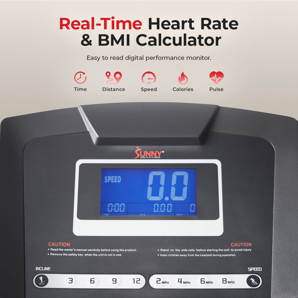 Real-Time Heart Rate & BMI Calculator
Easy to read digital performance monitor.
Time Distance Speed Calories Pulse
SUNNY
SPEED 0.0 0:00 0.00 0
CAUTION
Read the owner's manual carefully before using the product.
Remove the safety key when the unit is not in use.
CAUTION
Stand on the side rails before starting the unit to avoid injury.
Keep children away from the treadmill during operation.
INCLINE
SPEED
3 6 9 12
2 MPH 4 MPH 6 MPH 8 MPH