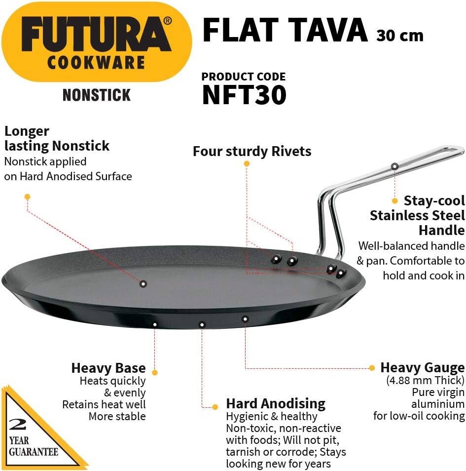 FUTURA FLAT TAVA 30 cm COOKWARE  
PRODUCT CODE: NFT30  

- Longer lasting Nonstick  
  Nonstick applied on Hard Anodised Surface  

- Four sturdy Rivets  

- Stay-cool Stainless Steel Handle  
  Well-balanced handle & pan. Comfortable to hold and cook in  

- Heavy Base  
  Heats quickly & evenly  
  Retains heat well  
  More stable  

- Hard Anodising  
  Hygienic & healthy  
  Non-toxic, non-reactive with foods; Will not pit, tarnish or corrode; Stays looking new for years  

- Heavy Gauge (4.88 mm Thick)  
  Pure virgin aluminium for low-oil cooking  

2 YEAR GUARANTEE