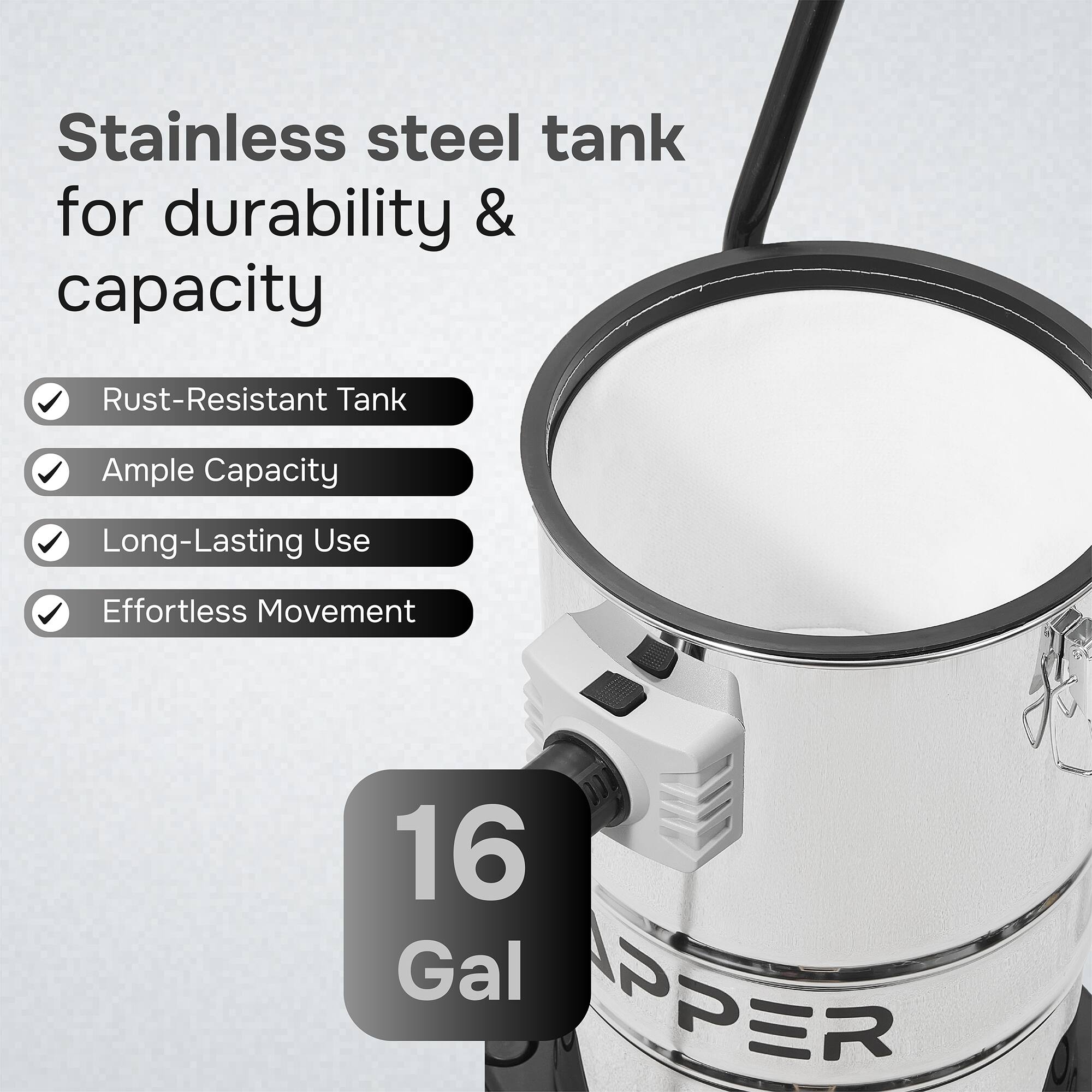 Stainless steel tank for durability & capacity  
Rust-Resistant Tank  
Ample Capacity  
Long-Lasting Use  
Effortless Movement  
16 Gal  
PPER