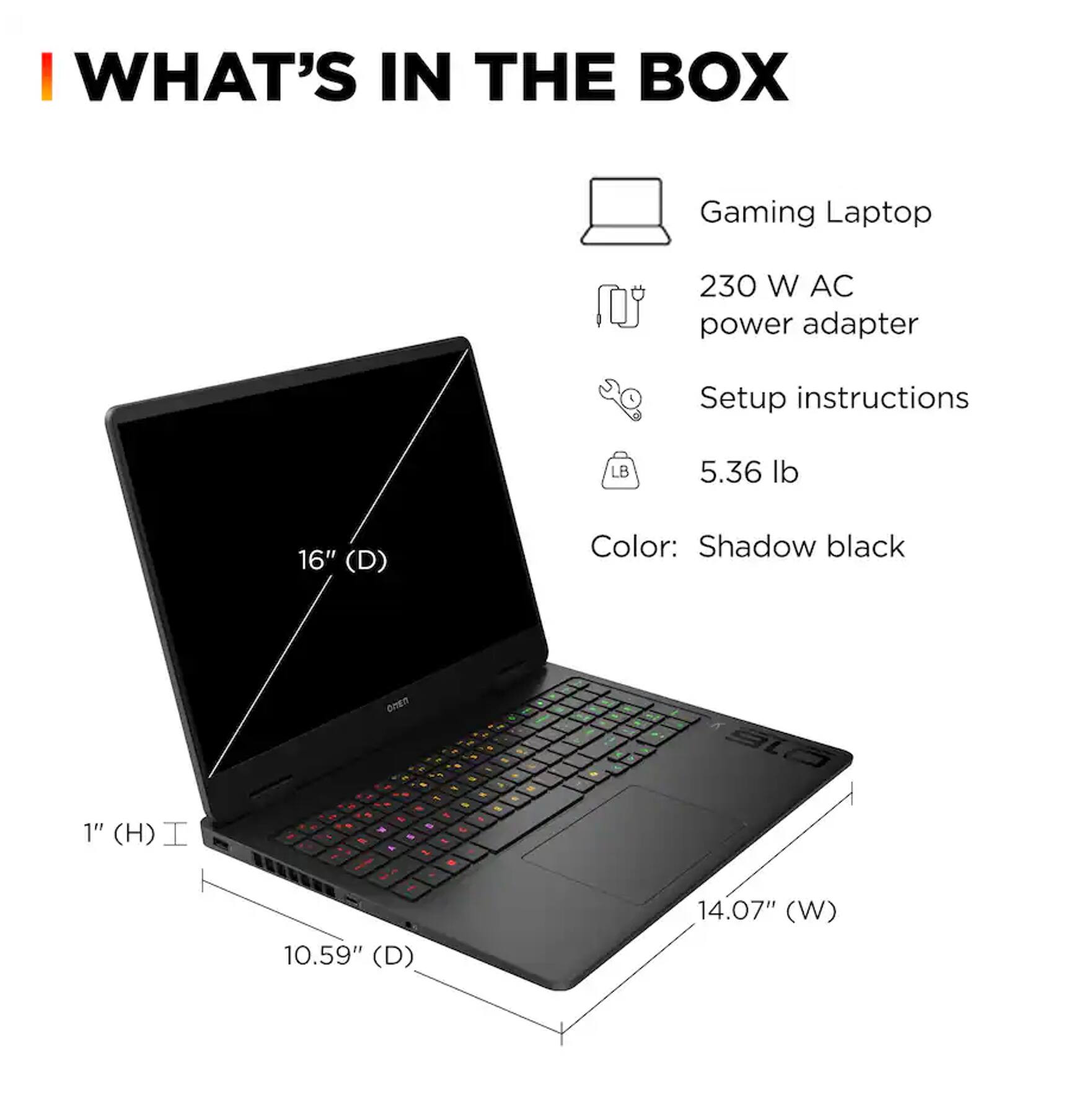 I WHAT'S IN THE BOX  
Gaming Laptop  
230 W AC power adapter  
Setup instructions  
5.36 lb  
Color: Shadow black  
1" (H)  
16" (D)  
10.59" (D)  
14.07" (W)